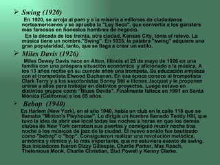 Swing (1920) En 1920, se arroja al paro y a la miseria a millones de ciudadanos norteamericanos y se aprueba la "Ley Seca", que convertía a los gansters más famosos en honestos hombres de negocio. En la década de los treinta, otra ciudad, Kansas City, toma el relevo. La música tiene un nombre."Swing". En 1935, la palabra "swing" adquiere una gran popularidad, tanto, que se llaga a crear un estilo. Miles Davis (1926) Miles Dewey Davis nace en Alton, Illinois el 25 de mayo de 1926 en una familia con una próspera situación económica  y aficionado a la música. A los 13 años recibe en su cumple años una trompeta. Su educación empieza con el trompetista Elwood Buchanan. En esa época conoce al trompetista Clark Terry y a los saxofonistas Sonny Stti e Illones Jacquet y le proponen unirse a ellos para trabajar en distintos proyectos. Luego estuvo en distintos grupos como “Blues Devils". Finalmente fallece en 1991 en Santa Mónica (California) a los 65 años . Bebop  (1940) En Harlem (New York), en el año 1940, había un club en la calle 118 que se llamaba "Minton's Playhouse". Lo dirigía un hombre llamado Teddy Hill, que tuvo la idea de abrir ese local todas las noches a horas en que los demás clubes de New York cerraban sus puertas y consiguió reunir noche tras noche a los músicos de jazz de la ciudad. El nuevo sonido fue bautizado como "bebop" o "bop“. Consiguieron realizar una revolución melódica, armónica y rítmica y, lo más importante, que no estuviera exento de swing.  Sus iniciadores fueron Dizzy Gillespie, Charlie Parker, Max Roach, Thelonious Monk, Charlie Christian, Bud Powell y Kenny Clarke. 