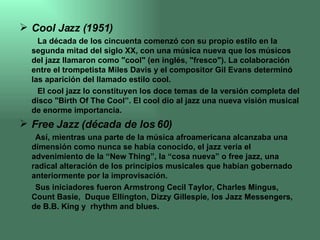 Cool Jazz (1951) La década de los cincuenta comenzó con su propio estilo en la segunda mitad del siglo XX, con una música nueva que los músicos del jazz llamaron como "cool" (en inglés, "fresco"). La colaboración entre el trompetista Miles Davis y el compositor Gil Evans determinó las aparición del llamado estilo cool. El cool jazz lo constituyen los doce temas de la versión completa del disco "Birth Of The Cool”. El cool dio al jazz una nueva visión musical de enorme importancia.  Free Jazz (década de los 60) Así, mientras una parte de la música afroamericana alcanzaba una dimensión como nunca se había conocido, el jazz vería el advenimiento de la “New Thing”, la “cosa nueva” o free jazz, una radical alteración de los principios musicales que habían gobernado  anteriormente por la improvisación.  Sus iniciadores fueron Armstrong Cecil Taylor, Charles Mingus, Count Basie,  Duque Ellington, Dizzy Gillespie, los Jazz Messengers, de B.B. King y  rhythm and blues.  