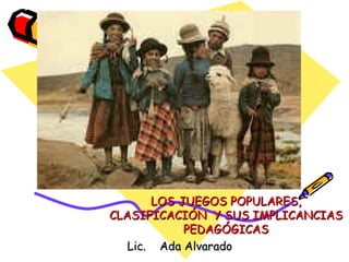 LOS JUEGOS POPULARES, CLASIFICACIÓN  Y SUS IMPLICANCIAS PEDAGÓGICAS Lic.  Ada Alvarado 