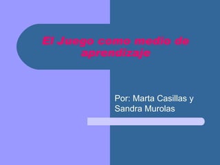 El Juego como medio de aprendizaje Por: Marta Casillas y Sandra Murolas 