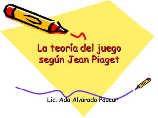 La teoría del juegoLa teoría del juego
según Jean Piagetsegún Jean Piaget
Lic. Ada Alvarado PaucarLic. Ada Alvarado Paucar
 