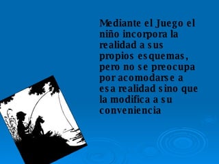 Mediante el Juego el niño incorpora la realidad a sus propios esquemas, pero no se preocupa por acomodarse a esa realidad sino que la modifica a su conveniencia 