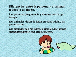Diferencias entre la persona y el animal respecto al Juego. Las personas juegan más y durante más largo tiempo. Los animales dejan de jugar en edad adulta, las personas no. Los humanos son los únicos animales que juegan sistemáticamente con otras especies.   