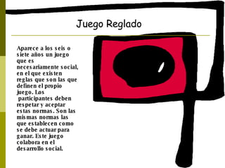 Juego Reglado Aparece a los seis o siete años un juego que es necesariamente social, en el que existen reglas que son las que definen el propio juego. Los participantes deben respetar y aceptar estas normas. Son las mismas normas las que establecen como se debe actuar para ganar. Este juego colabora en el desarrollo social.  
