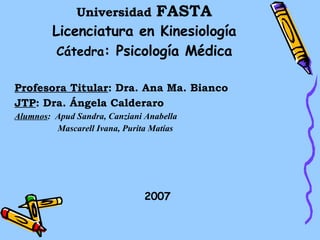 Universidad   FASTA Licenciatura en Kinesiología Cátedra : Psicología Médica Profesora Titular : Dra. Ana Ma. Bianco JTP : Dra. Ángela Calderaro Alumnos :  Apud Sandra, Canziani Anabella   Mascarell Ivana, Purita Matías 2007 