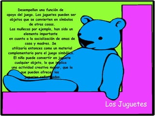 Desempeñan una función de  apoyo del juego. Los juguetes pueden ser objetos que se convierten en símbolos de otras cosas. Las muñecas por ejemplo, han sido un elemento importante  en cuanto a la socialización de amas de casa y madres. Se  utilizaría entonces como un material complementario para el juego simbólico. El niño puede convertir en juguete cualquier objeto, lo que implica  una actividad creativa mayor, que la que pueden ofrecer los  juguetes sofisticados. Los Juguetes 