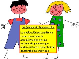 La Evaluación Psicométrica La evaluación psicométrica tiene como base la administración de una batería de pruebas que miden distintos aspectos del desarrollo del individuo.  