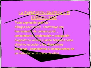 LA EXPRESION GRÁFICA Y El DIBUJO LIBRE . Toda expresión gráfica –dibujos,escrituras- constituye una herramienta de comunicación , conocimiento, exploración y evaluación diagnóstica valiosa cuando tenemos como objetivo acceder a los dinamismos psíquicos , conscientes e inconscientes de un individuo o un grupo de ellos.  
