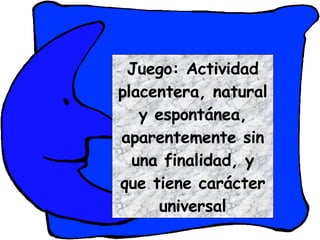 Juego: Actividad placentera, natural y espontánea, aparentemente sin una finalidad, y que tiene carácter universal 