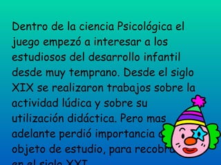 Dentro de la ciencia Psicológica el juego empezó a interesar a los estudiosos del desarrollo infantil desde muy temprano. Desde el siglo XIX se realizaron trabajos sobre la actividad lúdica y sobre su utilización didáctica. Pero mas adelante perdió importancia como objeto de estudio, para recobrarla en el siglo XXI.  
