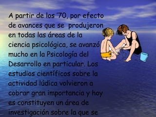 A partir de los ’70, por efecto de avances que se  produjeron en todas las áreas de la  ciencia psicológica, se avanzó mucho en la Psicología del Desarrollo en particular. Los estudios científicos sobre la actividad lúdica volvieron a cobrar gran importancia y hoy es constituyen un área de investigación sobre la que se trabaja muy activamente.  