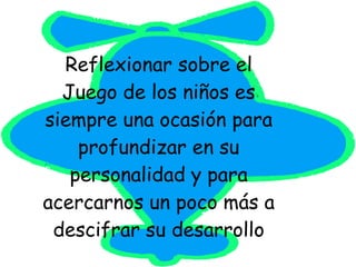 Reflexionar sobre el Juego de los niños es siempre una ocasión para profundizar en su personalidad y para acercarnos un poco más a descifrar su desarrollo 