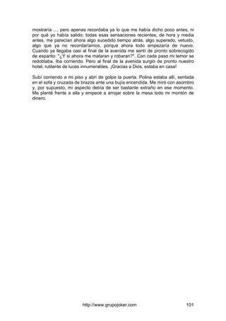 http://www.grupojoker.com 101
mostraría .... pero apenas recordaba ya lo que me había dicho poco antes, ni
por qué yo había salido; todas esas sensaciones recientes, de hora y media
antes, me parecían ahora algo sucedido tiempo atrás, algo superado, vetusto,
algo que ya no recordaríamos, porque ahora todo empezaría de nuevo.
Cuando ya llegaba casi al final de la avenida me sentí de pronto sobrecogido
de espanto: "¿Y si ahora me mataran y robaran?". Con cada paso mi temor se
redoblaba. Iba corriendo. Pero al final de la avenida surgió de pronto nuestro
hotel, rutilante de luces innumerables. ¡Gracias a Dios, estaba en casa!
Subí corriendo a mi piso y abrí de golpe la puerta. Polina estaba allí, sentada
en el sofá y cruzada de brazos ante una bujía encendida. Me miró con asombro
y, por supuesto, mi aspecto debía de ser bastante extraño en ese momento.
Me planté frente a ella y empecé a arrojar sobre la mesa todo mi montón de
dinero.
 