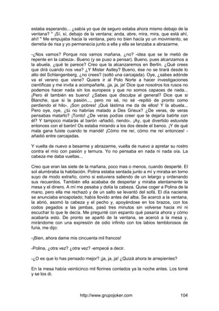 http://www.grupojoker.com 104
estaba esperando... ¿sabía yo que de seguro estaba ahora mismo debajo de la
ventana? " ¡Sí, sí, debajo de la ventana; anda, abre, mira, mira, que está ahí,
ahí! " Me empujaba hacia la ventana, pero no bien hacía yo un movimiento, se
derretía de risa y yo permanecía junto a ella y ella se lanzaba a abrazarme.
-¿Nos vamos? Porque nos vamos mañana, ¿no? -idea que se le metió de
repente en la cabeza-. Bueno (y se puso a pensar). Bueno, pues alcanzamos a
la abuela, ¿qué te parece? Creo que la alcanzaremos en Berlín. ¿Qué crees
que dirá cuando nos vea? ¿Y Mister Astley? Bueno, ése no se tirará desde lo
alto del Schlangenberg, ¿no crees? (soltó una carcajada). Oye, ¿sabes adónde
va el verano que viene? Quiere ir al Polo Norte a hacer investigaciones
científicas y me invita a acompañarle, ¡ja, ja, ja! Dice que nosotros los rusos no
podemos hacer nada sin los europeos y que no somos capaces de nada...
¡Pero él también es bueno! ¿Sabes que disculpa al general? Dice que si
Blanche, que si la pasión..., pero no sé, no sé -repitió de pronto como
perdiendo el hilo-. ¡Son pobres! ¡Qué lástima me da de ellos! Y la abuela...
Pero oye, oye, ¿tú no habrías matado a Des Grieux? ¿De veras, de veras
pensabas matarlo? ¡Tonto! ¿De veras podías creer que te dejaría batirte con
él? Y tampoco matarás al barón -añadió, riendo-. ¡Ay, qué divertido estuviste
entonces con el barón! Os estaba mirando a los dos desde el banco. ¡Y de qué
mala gana fuiste cuando te mandé! ¡Cómo me reí, cómo me reí entonces! -
añadió entre carcajadas.
Y vuelta de nuevo a besarme y abrazarme, vuelta de nuevo a apretar su rostro
contra el mío con pasión y ternura. Yo no pensaba en nada ni nada oía. La
cabeza me daba vueltas...
Creo que eran las siete de la mañana, poco mas o menos, cuando desperté. El
sol alumbraba la habitación. Polina estaba sentada junto a mí y miraba en torno
suyo de modo extraño, como si estuviera saliendo de un letargo y ordenando
sus recuerdos. También ella acababa de despertar y miraba atentamente la
mesa y el dinero. A mí me pesaba y dolía la cabeza. Quise coger a Polina de la
mano, pero ella me rechazó y de un salto se levantó del sofá. El día naciente
se anunciaba encapotado; había llovido antes del alba. Se acercó a la ventana,
la abrió, asomó la cabeza y el pecho y, apoyándose en los brazos, con los
codos pegados a las jambas, pasó tres minutos sin volverse hacia mí ni
escuchar lo que le decía. Me pregunté con espanto qué pasaría ahora y cómo
acabaría esto. De pronto se apartó de la ventana, se acercó a la mesa y,
mirándome con una expresión de odio infinito con los labios temblorosos de
furia, me dijo:
-¡Bien, ahora dame mis cincuenta mil francos!
-Polina, ¿otra vez? ¿otra vez? -empecé a decir.
-¿O es que lo has pensado mejor? ¡ja, ja, ja! ¿Quizá ahora te arrepientes?
En la mesa había veinticinco mil florines contados ya la noche antes. Los tomé
y se los di.
 