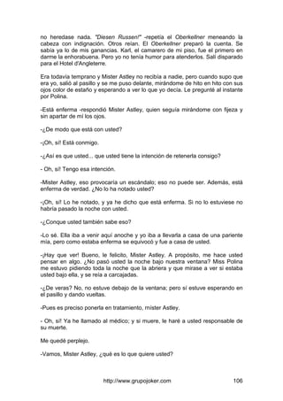 http://www.grupojoker.com 106
no heredase nada. "Diesen Russen!" -repetía el Oberkellner meneando la
cabeza con indignación. Otros reían. El Oberkellner preparó la cuenta. Se
sabía ya lo de mis ganancias. Karl, el camarero de mi piso, fue el primero en
darme la enhorabuena. Pero yo no tenía humor para atenderlos. Salí disparado
para el Hotel d'Angleterre.
Era todavía temprano y Mister Astley no recibía a nadie, pero cuando supo que
era yo, salió al pasillo y se me puso delante, mirándome de hito en hito con sus
ojos color de estaño y esperando a ver lo que yo decía. Le pregunté al instante
por Polina.
-Está enferma -respondió Mister Astley, quien seguía mirándome con fijeza y
sin apartar de mí los ojos.
-¿De modo que está con usted?
-¡Oh, sí! Está conmigo.
-¿Así es que usted... que usted tiene la intención de retenerla consigo?
- Oh, sí! Tengo esa intención.
-Mister Astley, eso provocaría un escándalo; eso no puede ser. Además, está
enferma de verdad. ¿No lo ha notado usted?
-¡Oh, sí! Lo he notado, y ya he dicho que está enferma. Si no lo estuviese no
habría pasado la noche con usted.
-¿Conque usted también sabe eso?
-Lo sé. Ella iba a venir aquí anoche y yo iba a llevarla a casa de una pariente
mía, pero como estaba enferma se equivocó y fue a casa de usted.
-¡Hay que ver! Bueno, le felicito, Mister Astley. A propósito, me hace usted
pensar en algo. ¿No pasó usted la noche bajo nuestra ventana? Miss Polina
me estuvo pidiendo toda la noche que la abriera y que mirase a ver si estaba
usted bajo ella, y se reía a carcajadas.
-¿De veras? No, no estuve debajo de la ventana; pero sí estuve esperando en
el pasillo y dando vueltas.
-Pues es preciso ponerla en tratamiento, rníster Astley.
- Oh, sí! Ya he llamado al médico; y si muere, le haré a usted responsable de
su muerte.
Me quedé perplejo.
-Vamos, Mister Astley, ¿qué es lo que quiere usted?
 