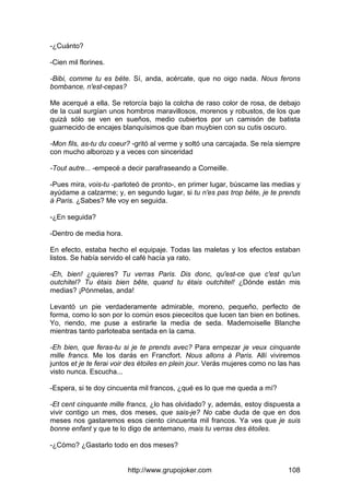 http://www.grupojoker.com 108
-¿Cuánto?
-Cien mil florines.
-Bibi, comme tu es béte. Sí, anda, acércate, que no oigo nada. Nous ferons
bombance, n'est-cepas?
Me acerqué a ella. Se retorcía bajo la colcha de raso color de rosa, de debajo
de la cual surgían unos hombros maravillosos, morenos y robustos, de los que
quizá sólo se ven en sueños, medio cubiertos por un camisón de batista
guarnecido de encajes blanquísimos que iban muybien con su cutis oscuro.
-Mon fils, as-tu du coeur? -gritó al verme y soltó una carcajada. Se reía siempre
con mucho alborozo y a veces con sinceridad
-Tout autre... -empecé a decir parafraseando a Corneille.
-Pues mira, vois-tu -parloteó de pronto-, en primer lugar, búscame las medias y
ayúdame a calzarme; y, en segundo lugar, si tu n'es pas trop béte, je te prends
à Paris. ¿Sabes? Me voy en seguida.
-¿En seguida?
-Dentro de media hora.
En efecto, estaba hecho el equipaje. Todas las maletas y los efectos estaban
listos. Se había servido el café hacía ya rato.
-Eh, bien! ¿quieres? Tu verras Paris. Dis donc, qu'est-ce que c'est qu'un
outchitel? Tu étais bien bête, quand tu étais outchitel! ¿Dónde están mis
medias? ¡Pónmelas, anda!
Levantó un pie verdaderamente admirable, moreno, pequeño, perfecto de
forma, como lo son por lo común esos piececitos que lucen tan bien en botines.
Yo, riendo, me puse a estirarle la media de seda. Mademoiselle Blanche
mientras tanto parloteaba sentada en la cama.
-Eh bien, que feras-tu si je te prends avec? Para ernpezar je veux cinquante
mille francs. Me los darás en Francfort. Nous allons à Paris. Allí viviremos
juntos et je te ferai voir des étoiles en plein jour. Verás mujeres como no las has
visto nunca. Escucha...
-Espera, si te doy cincuenta mil francos, ¿qué es lo que me queda a mí?
-Et cent cinquante mille francs, ¿lo has olvidado? y, además, estoy dispuesta a
vivir contigo un mes, dos meses, que sais-je? No cabe duda de que en dos
meses nos gastaremos esos ciento cincuenta mil francos. Ya ves que je suis
bonne enfant y que te lo digo de antemano, mais tu verras des étoiles.
-¿Cómo? ¿Gastarlo todo en dos meses?
 