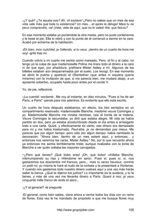 http://www.grupojoker.com 109
-¿Y qué? ¿Te asusta eso? Ah, vil esclave! ¿Pero no sabes que un mes de esa
vida vale más que toda tu existencia? Un mes... et aprés le déluge! Mais tu ne
peux comprendre, va! ¡Vete, vete de aquí, que no lo vales! Aïe, que fais-tu?
En ese momento estaba yo poniéndole la otra media, pero no pude contenerme
y le besé el pie. Ella lo retiró y con la punta de él comenzó a darme en la cara.
Acabó por echarme de la habitación.
-Eh bien, mon outchitel, je t'attends, si tu veux, ¡dentro de un cuarto de hora me
voy! -gritó tras mí.
Cuando volvía a mi cuarto me sentía como mareado. Pero, al fin y al cabo, no
tengo yo la culpa de que mademoiselle Polina me tirara todo el dinero a la cara
ni de que ayer, por añadidura, prefiriera Mister Astley a mí. Algunos de los
billetes estaban aún desparramados por el suelo. Los recogí. En ese momento
se abrió la puerta y apareció el Oberkellner (que antes ni siquiera quería
mirarme) con la invitación de que, si me parecía bien, me mudara abajo, a un
aposento soberbio, ocupado hasta poco antes por el conde V.
Yo, de pie, reflexioné.
-¡La cuenta! -exclamé-. Me voy al instante, en diez minutos. "Pues si ha de ser
París, a París" -pensé para mis adentros. Es evidente que ello está escrito.
Un cuarto de hora después estábamos, en efecto, los tres sentados en un
compartimiento reservado: mademoiselle Blanche, madame veuve Cominges y
yo. Mademoiselle Blanche me miraba riéndose, casi al borde de la histeria.
Veuve Cominges la secundaba; yo diré que estaba alegre. Mi vida se había
partido en dos, pero ya estaba acostumbrado desde el día antes a arriesgarlo
todo a una carta. Quizá, y efectivamente es cierto, ese dinero era demasiado
para mí y me había trastornado. Peut-étre, je ne demandais pas mieux. Me
parecía que por algún tiempo -pero sólo por algún tiempo- había cambiado la
decoración. "Ahora bien, dentro de un mes estaré aquí, y entonces... y
entonces nos veremos las caras, Mister Astley." No, por lo que recuerdo ahora
ya entonces me sentía terriblemente triste, aunque rivalizaba con la tonta de
Blanche a ver quién soltaba las mayores carcajadas.
~¿Pero qué tienes? ¡Qué bobo eres! ¡Oh, qué bobo! -chillaba Blanche,
interrumpiendo su risa y riñéndome en serio-. Pues sí, pues sí, sí, nos
gastaremos tus doscientos mil francos, pero... mais tu seras heureux, comme
un petit roi; yo misma te haré el nudo de la corbata y te presentaré a Hortense.
Y cuando nos gastemos todo nuestro dinero vuelves aquí y una vez más harás
saltar la banca. ¿Qué te dijeron los judíos? Lo importante es la audacia, y tú la
tienes, y más de una vez me llevarás dinero a París. Quant à moi, je veux
cinquante mille francs de rente et alors...
-¿Y el general? -le pregunté.
-El general, como bien sabes, viene ahora a verme todos los días con un ramo
de flores. Esta vez le he mandado de propósito a que me busque flores muy
 