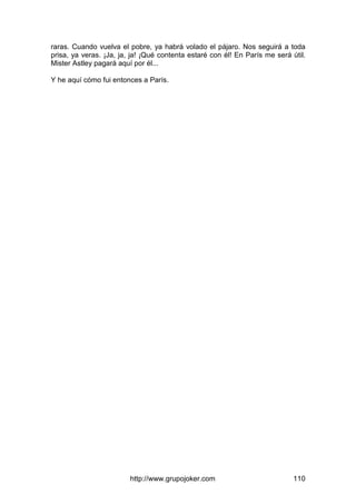 http://www.grupojoker.com 110
raras. Cuando vuelva el pobre, ya habrá volado el pájaro. Nos seguirá a toda
prisa, ya veras. ¡Ja, ja, ja! ¡Qué contenta estaré con él! En París me será útil.
Mister Astley pagará aquí por él...
Y he aquí cómo fui entonces a París.
 