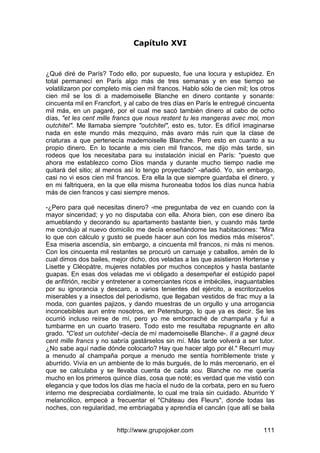 http://www.grupojoker.com 111
Capítulo XVI
¿Qué diré de París? Todo ello, por supuesto, fue una locura y estupidez. En
total permanecí en París algo más de tres semanas y en ese tiempo se
volatilizaron por completo mis cien mil francos. Hablo sólo de cien mil; los otros
cien mil se los di a mademoiselle Blanche en dinero contante y sonante:
cincuenta mil en Francfort, y al cabo de tres días en París le entregué cincuenta
mil más, en un pagaré, por el cual me sacó también dinero al cabo de ocho
días, "et les cent mille francs que nous restent tu les mangeras avec moi, mon
outchitel". Me llamaba siempre "outchitel", esto es, tutor. Es difícil imaginarse
nada en este mundo más mezquino, más avaro más ruin que la clase de
criaturas a que pertenecía mademoiselle Blanche. Pero esto en cuanto a su
propio dinero. En lo tocante a mis cien mil francos, me dijo más tarde, sin
rodeos que los necesitaba para su instalación inicial en París: "puesto que
ahora me establezco como Dios manda y durante mucho tiempo nadie me
quitará del sitio; al menos así lo tengo proyectado" -añadió. Yo, sin embargo,
casi no vi esos cien mil francos. Era ella la que siempre guardaba el dinero, y
en mi faltriquera, en la que ella misma huroneaba todos los días nunca había
más de cien francos y casi siempre menos.
-¿Pero para qué necesitas dinero? -me preguntaba de vez en cuando con la
mayor sinceridad; y yo no disputaba con ella. Ahora bien, con ese dinero iba
amueblando y decorando su apartamento bastante bien, y cuando más tarde
me condujo al nuevo domicilio me decía enseñándome las habitaciones: "Mira
lo que con cálculo y gusto se puede hacer aun con los medios más míseros".
Esa miseria ascendía, sin embargo, a cincuenta mil francos, ni más ni menos.
Con los cincuenta mil restantes se procuró un carruaje y caballos, amén de lo
cual dimos dos bailes, mejor dicho, dos veladas a las que asistieron Hortense y
Lisette y Cléopátre, mujeres notables por muchos conceptos y hasta bastante
guapas. En esas dos veladas me vi obligado a desempeñar el estúpido papel
de anfitrión, recibir y entretener a comerciantes ricos e imbéciles, inaguantables
por su ignorancia y descaro, a varios tenientes del ejército, a escritorzuelos
miserables y a insectos del periodismo, que llegaban vestidos de frac muy a la
moda, con guantes pajizos, y dando muestras de un orgullo y una arrogancia
inconcebibles aun entre nosotros, en Petersburgo, lo que ya es decir. Se les
ocurrió incluso reírse de mí, pero yo me emborraché de champaña y fui a
tumbarme en un cuarto trasero. Todo esto me resultaba repugnante en alto
grado. "C'est un outchitel -decía de mí mademoiselle Blanche-. Il a gagné deux
cent mille francs y no sabría gastárselos sin mí. Más tarde volverá a ser tutor.
¿No sabe aquí nadie dónde colocarlo? Hay que hacer algo por él." Recurrí muy
a menudo al champaña porque a menudo me sentía horriblemente triste y
aburrido. Vivía en un ambiente de lo más burgués, de lo más mercenario, en el
que se calculaba y se llevaba cuenta de cada sou. Blanche no me quería
mucho en los primeros quince días, cosa que noté; es verdad que me vistió con
elegancia y que todos los días me hacía el nudo de la corbata, pero en su fuero
interno me despreciaba cordialmente, lo cual me traía sin cuidado. Aburrido Y
melancólico, empecé a frecuentar el "Cháteau des Fleurs", donde todas las
noches, con regularidad, me embriagaba y aprendía el cancán (que allí se baila
 