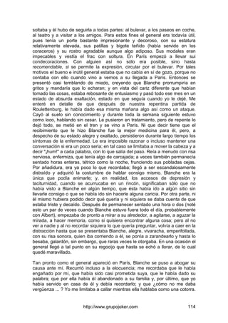 http://www.grupojoker.com 114
soltaba y él hubo de seguirla a todas partes: al bulevar, a los paseos en coche,
al teatro y a visitar a los amigos. Para estos fines el general era todavía útil,
pues tenía un porte bastante impresionante y decoroso, con su estatura
relativamente elevada, sus patillas y bigote teñido (había servido en los
coraceros) y su rostro agradable aunque algo adiposo. Sus modales eran
impecables y vestía el frac con soltura. En París empezó a llevar sui
condecoraciones. Con alguien así no sólo era posible, sino hasta
recomendable, si se permite la expresión, circular por el bulevar. Por tales
motivos el bueno e inútil general estaba que no cabía en sí de gozo, porque no
contaba con ello cuando vino a vernos a su llegada a París. Entonces se
presentó casi temblando de miedo, creyendo que Blanche prorrumpiría en
gritos y mandaría que lo echaran; y en vista del cariz diferente que habían
tomado las cosas, estaba rebosante de entusiasmo y pasó todo ese mes en un
estado de absurda exaltación, estado en que seguía cuando yo le dejé. Me
enteré en detalle de que después de nuestra repentina partida de
Roulettenburg, le había dado esa misma mañana algo así como un ataque.
Cayó al suelo sin conocimiento y durante toda la semana siguiente estuvo
como loco, hablando sin cesar. Le pusieron en tratamiento, pero de repente lo
dejó todo, se metió en el tren y se vino a París. Ni que decir tiene que el
recibimiento que le hizo Blanche fue la mejor medicina para él, pero, a
despecho de su estado alegre y exaltado, persistieron durante largo tiempo los
síntomas de la enfermedad. Le era imposible razonar o incluso mantener una
conversación si era un poco seria; en tal caso se limitaba a mover la cabeza y a
decir "¡hum!" a cada palabra, con lo que salía del paso. Reía a menudo con risa
nerviosa, enfermiza, que tenía algo de carcajada; a veces también permanecía
sentado horas enteras, tétrico como la noche, frunciendo sus pobladas cejas.
Por añadidura, era ya poco lo que recordaba; llegó a ser escandalosamente
distraído y adquirió la costumbre de hablar consigo mismo. Blanche era la
única que podía animarle; y, en realidad, los accesos de depresión y
taciturnidad, cuando se acurrucaba en un rincón, significaban sólo que no
había visto a Blanche en algún tiempo, que ésta había ido a algún sitio sin
llevarle consigo o que se había ido sin hacerle alguna caricia. Por otra parte, ni
él mismo hubiera podido decir qué quería y ni siquiera se daba cuenta de que
estaba triste y decaído. Después de permanecer sentado una hora o dos (noté
esto un par de veces cuando Blanche estuvo fuera todo el día, probablemente
con Albert), empezaba de pronto a mirar a su alrededor, a agitarse, a aguzar la
mirada, a hacer memoria, como si quisiera encontrar alguna cosa; pero al no
ver a nadie y al no recordar siquiera lo que quería preguntar, volvía a caer en la
distracción hasta que se presentaba Blanche, alegre, vivaracha, emperifollada,
con su risa sonora, quien iba corriendo a él, se ponía a zarandearlo y hasta lo
besaba, galardón, sin embargo, que raras veces le otorgaba. En una ocasión el
general llegó a tal punto en su regocijo que hasta se echó a llorar, de lo cual
quedé maravillado.
Tan pronto como el general apareció en París, Blanche se puso a abogar su
causa ante mí. Recurrió incluso a la elocuencia; me recordaba que le había
engañado por mí, que había sido casi prometida suya, que le había dado su
palabra; que por ella había él abandonado a su familia y, por último, que yo
había servido en casa de él y debía recordarlo; y que ¿cómo no me daba
vergüenza ... ? Yo me limitaba a callar mientras ella hablaba como una cotorra.
 