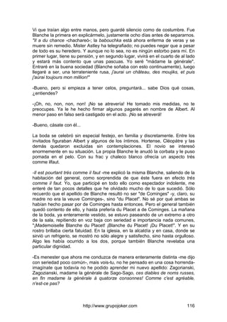 http://www.grupojoker.com 116
Vi que traían algo entre manos, pero guardé silencio como de costumbre. Fue
Blanche la primera en explicármelo, justamente ocho días antes de separarnos.
"Il a du chance -chachareó-; la babouchka está ahora enferma de veras y se
muere sin remedio. Mister Astley ha telegrafiado; no puedes negar que a pesar
de todo es su heredero. Y aunque no lo sea, no es ningún estorbo para mí. En
primer lugar, tiene su pensión, y en segundo lugar, vivirá en el cuarto de al lado
y estará más contento que unas pascuas. Yo seré "mádame la générale".
Entraré en la buena sociedad (Blanche soñaba con esto continuamente), luego
llegaré a ser, una terrateniente rusa, j'aurai un château, des moujiks, et puis
j'aùrai toujours mon million!"
-Bueno, pero si empieza a tener celos, preguntará... sabe Dios qué cosas,
¿entiendes?
-¡Oh, no, non, non, non! ¡No se atrevería! He tomado mis medidas, no te
preocupes. Ya le he hecho firmar algunos pagarés en nombre de Albert. Al
menor paso en falso será castigado en el acto. ¡No se atreverá!
-Bueno, cásate con él...
La boda se celebró sin especial festejo, en familia y discretamente. Entre los
invitados figuraban Albert y algunos de los íntimos. Hortense, Cléopátre y las
demás quedaron excluidas sin contemplaciones. El novio se interesó
enormemente en su situación. La propia Blanche le anudó la corbata y le puso
pomada en el pelo. Con su frac y chaleco blanco ofrecía un aspecto trés
comme ilfaut.
-Il est pourtant trés comme il faut -me explicó la misma Blanche, saliendo de la
habitación del general, como sorprendida de que éste fuera en efecto trés
comme il faut. Yo, que participé en todo ello como espectador indolente, me
enteré de tan pocos detalles que he olvidado mucho de lo que sucedió. Sólo
recuerdo que el apellido de Blanche resultó no ser "de Cominges" -y, claro, su
madre no era la veuve Cominges-, sino "du Placet". No sé por qué ambas se
habían hecho pasar por de Cominges hasta entonces. Pero el general también
quedó contento de ello, y hasta prefería du Placet a de Cominges. La mañana
de la boda, ya enteramente vestido, se estuvo paseando de un extremo a otro
de la sala, repitiendo en voz baja con seriedad e importancia nada comunes,
"¡Mademoiselle Blanche du Placet! ¡Blanche du Placet! ¡Du Placet!". Y en su
rostro brillaba cierta fatuidad. En la iglesia, en la alcaldía y en casa, donde se
sirvió un refrigerio, se mostró no sólo alegre y satisfecho, sino hasta orgulloso.
Algo les había ocurrido a los dos, porque también Blanche revelaba una
particular dignidad.
-Es menester que ahora me conduzca de manera enteramente distinta -me dijo
con seriedad poco común-, mais vois-tu, no he pensado en una cosa horrenda-
imagínate que todavía no he podido aprender mi nuevo apellido: Zagorianski,
Zagozianski, madame la générale de Sago-Sago, ces diables de noms russes,
en fin madame la générale à quatorze consonnes! Comme c'est agréable,
n'est-ce pas?
 