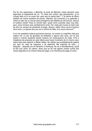 http://www.grupojoker.com 117
Por fin nos separamos, y Blanche, la tonta de Blanche, hasta derramó unas
lagrimitas al despedirse de mí: "Tu étais bon enfant -dijo gimoteando-. je te
croyais bête et tu en avais l'air; pero eso te sienta bien". Y al darme el último
apretón de manos exclamó de pronto: Attends!, fue corriendo a su gabinete y
volvió al cabo de un minuto para entregarme dos billetes de mil francos. ¡Nunca
lo hubiera creído! "Esto te vendrá bien; quizá como outchitel seas muy listo,
pero como hombre eres terriblemente tonto. Por nada del mundo te daré más
de dos mil, porque los perderías al juego. ¡Bueno, adiós! Nous serons toujours
bons amis, y si ganas otra vez ven a verme sin falta, et tu seras heureux!"
A mí me quedaban todavía quinientos francos, sin contar un magnífico reloj que
valdría mil, un par de gemelos de brillantes y alguna otra cosa, con lo que
podría ir tirando bastante tiempo todavía sin preocuparme de nada. Vine a
instalarme de propósito en este villorio para hacer inventario de mí mismo, pero
sobre todo para esperar a Mister Astley. He sabido que probablemente pasará
por aquí en viaje de negocios y se detendrá. Me enteraré de todo... y
después... después me iré derecho a Homburg. No iré a Roulettenburg; quizá
el año que viene. En efecto, dicen que es de mal agüero probar suerte dos
veces seguidas en la misma mesa de juego; y en Homburg se juega en serio.
 
