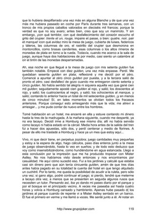 http://www.grupojoker.com 119
que lo hubiera despilfarrado una vez más en alguna Blanche y de que una vez
más me hubiera paseado en coche por París durante tres semanas, con un
tronco de mis propios caballos valorados en dieciséis mil francos; porque la
verdad es que no soy avaro; antes bien, creo que soy un manirroto. Y sin
embargo, ¡con qué temblor, con qué desfallecimiento del corazón escucho el
grito del crupier: trente et un, rouge, impaire et passe, o bien: quatre, noir, pair
et manque! icon qué avidez miro la mesa de juego, cubierta de luises, federicos
y táleros, las columnas de oro, el rastrillo del crupier que desmorona en
montoncillos, como brasas candentes, esas columnas o los altos rimeros de
monedas de plata en torno a la rueda. Todavía, cuando me acerco a la sala de
juego, aunque haya dos habitaciones de por medio, casi siento un calambre al
oír el tintín de las monedas desparramadas.
Ah, esa noche en que llegué a la mesa de juego con mis setenta gulden fue
también notable. Empecé con diez gulden, una vez más enpasse. Perdí. Me
quedaban sesenta gulden en plata; reflexioné y me decidí por el zéro.
Comencé a apuntar al zéro cinco gulden por puesta, y a la tercera salió de
pronto el zéro; casi desfallecí de gozo cuando me entregaron ciento setenta y
cinco gulden. No había sentido tal alegría ni siquiera aquella vez que gané cien
mil gulden; seguidamente aposté cien gulden al rojo, y salió; los doscientos al
rojo, y salió; los cuatrocientos al negro, y salió; los ochocientos al manque, y
salió; contando lo anterior hacía un total de mil setecientos gulden, ¡y en menos
de cinco minutos! Sí, en tales momentos se olvidan todos los fracasos
anteriores. Porque conseguí esto arriesgando más que la vida; me atreví a
arriesgar... y me pude contar de nuevo entre los hombres.
Tomé habitación en un hotel, me encerré en ella y estuve contando mi dinero
hasta la tres de la madrugada. A la mañana siguiente, cuando me desperté, ya
no era lacayo. Decidí irme a Homburg ese mismo día; allí no había servido
como lacayo ni había estado en la cárcel. Media hora antes de la salida del tren
fui a hacer dos apuestas, sólo dos, y perdí centenar y medio de florines. A
pesar de ello me trasladé a Homburg y hace ya un mes que estoy aquí...
Vivo, ni que decir tiene, en perpetua zozobra; juego cantidades muy pequeñas
y estoy a la espera de algo, hago cálculos, paso días enteros junto a la mesa
de juego observándolo, hasta lo veo en sueños; y de todo esto deduzco que
voy como insensibilizándome, como hundiéndome en agua estancada. Llego a
esta conclusión por la impresión que me ha producido tropezar con Mister
Astley. No nos habíamos visto desde entonces y nos encontramos por
casualidad. He aquí cómo sucedió eso. Fui a los jardines y calculé que estaba
casi sin dinero pero que aún tenía cincuenta gulden, amén de que tres días
antes había pagado en su totalidad la cuenta del hotel en que tengo alquilado
un cuchitril. Por lo tanto, me queda la posibilidad de acudir a la ruleta, pero sólo
una vez; si gano algo, podré continuar el juego; si pierdo, tendré que meterme
a lacayo otra vez, a menos que se presenten en seguida algunos rusos que
necesiten un tutor. Pensando así, iba yo dando mi paseo diario por el parque y
por el bosque en el principado vecino. A veces me paseaba así hasta cuatro
horas y volvía a Homburg cansado y hambriento. Apenas hube pasado d( los
jardines al parque cuando de repente vi a Mister Astley sentado en un banco.
Él fue el primero en verme y me llamó a voces. Me senté junto a él. Al notar en
 
