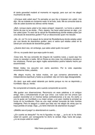 http://www.grupojoker.com 120
él cierta gravedad moderé al momento mi regocijo, pero aun así me alegré
muchísimo de verle.
~¡Conque está usted aquí! Ya pensaba yo que iba a tropezar con usted ~me
dijo-. No se moleste en contarme nada: lo sé todo, todo. Me es conocida toda la
vida de usted durante los últimos veinte meses.
-¡Bah, conque espía usted a los viejos amigos! -respondí-. Le honra a usted el
hecho de que no se olvida... Pero, espere, me hace usted pensar en algo: ¿no
fue usted quien Te sacó de la cárcel de Roulettenburg donde estaba preso por
una deuda de doscientos gulden? Fue un desconocido quien me rescató.
-¡No, oh, no! Yo no le saqué de la cárcel de Roulettenburg donde estaba usted
por una deuda de doscientos gulden, pero sí sabía que estaba usted en la
cárcel por una deuda de doscientos gulden.
-¿Quiere decir eso, sin embargo, que sabe usted quién me sacó?
-Oh no, no puedo decir que sepa quién le sacó.
-Cosa rara. No soy conocido de ninguno de nuestros rusos, y quizá aquí los
rusos no rescatan a nadie. Allí en Rusia es otra cosa: los ortodoxos rescatan a
los ortodoxos. Pensé que algún inglés estrambótico podría haberlo hecho por
excentricidad.
Mister Astley me escuchó con cierto asombro. Por lo visto esperaba
encontrarme triste y abatido.
-Me alegra mucho, de todos modos, ver que conserva plenamente su
independencia espiritual y hasta su jovialidad -dijo con tono algo desagradable.
-Es decir, que está usted rabiando por dentro porque no me ve deprimido y
humillado -dije yo, riendo.
No comprendió al instante, pero cuando comprendió se sonrió.
-Me gustan sus observaciones. Reconozco en esas palabras a mi antiguo
amigo, listo y entusiasmado al par que único. Los rusos son los únicos que
pueden reconciliar en sí mismos tantas contradicciones a la vez. Es cierto; a
uno le gusta ver humillado a su mejor amigo; y en gran medida la amistad se
funda en la humillación. Ésta es una vieja verdad conocida de todo hombre
inteligente. Pero le aseguro a usted que esta vez me alegra de veras que no
haya perdido el coraje. Diga, ¿no tiene intención de abandonar el juego?
-¡Maldito sea el juego! Lo abandonaré en cuanto...
-¿En cuanto se desquite? Ya me lo figuraba; no siga .... ya lo sé; lo ha dicho
usted sin querer, por consiguiente ha dicho la verdad. Diga, fuera del juego,
¿no se ocupa usted en nada?
 