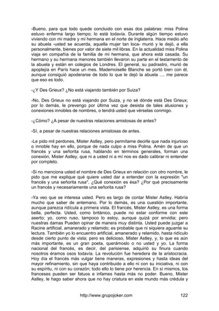 http://www.grupojoker.com 122
-Bueno, para que todo quede concluido con esas dos palabras: miss Polina
estuvo enferma largo tiempo; lo está todavía. Durante algún tiempo estuvo
viviendo con mi madre y mi hermana en el norte de Inglaterra. Hace medio año
su abuela -usted se acuerda, aquella mujer tan loca- murió y le dejó, a ella
personalmente, bienes por valor de siete mil libras. En la actualidad miss Polina
viaja en compañía de la familia de mi hermana, que ahora está casada. Su
hermano y su hermana menores también llevaron su parte en el testamento de
la abuela y están en colegios de Londres. El general, su padrastro, murió de
apoplejía en París hace un mes. Mademoiselle Blanche se portó bien con él,
aunque consiguió apoderarse de todo lo que le dejó la abuela .... me parece
que eso es todo.
-¿Y Des Grieux? ¿No está viajando también por Suiza?
-No, Des Grieux no está viajando por Suiza, y no sé dónde está Des Grieux;
por lo demás, le prevengo por última vez que desista de tales alusiones y
conexiones innobles de nombres, o tendrá usted que vérselas conmigo.
-¿Cómo? ¿A pesar de nuestras relaciones amistosas de antes?
-Sí, a pesar de nuestras relaciones amistosas de antes.
-Le pido mil perdones, Mister Astley, pero permítame decirle que nada injurioso
o innoble hay en ello, porque de nada culpo a miss Polina. Amén de que un
francés y una señorita rusa, hablando en términos generales, forman una
conexión, Mister Astley, que ni a usted ni a mí nos es dado calibrar ni entender
por completo.
-Si no menciona usted el nombre de Des Grieux en relación con otro nombre, le
pido que me explique qué quiere usted dar a entender con la expresión "un
francés y una señorita rusa". ¿Qué conexión es ésa? ¿Por qué precisamente
un francés y necesariamente una señorita rusa?
-Ya veo que se interesa usted. Pero es largo de contar Mister Astley. Habría
mucho que saber de antemano. Por lo demás, es una cuestión importante,
aunque parezca ridícula a primera vista. El francés, Mister Astley, es una forma
bella, perfecta. Usted, como británico, puede no estar conforme con este
aserto; yo, como ruso, tampoco lo estoy, aunque quizá por envidia; pero
nuestras damas Pueden opinar de manera muy distinta. Usted puede juzgar a
Racine artificial, amanerado y relamido; es probable que ni siquiera aguante su
lectura. También yo lo encuentro artificial, amanerado y relamido, hasta ridículo
desde cierto punto de vista; pero es delicioso, Mister Astley, y, lo que es aún
más importante, es un gran poeta, querámoslo o no usted y yo. La forma
nacional del francés, es decir, del parisiense, adquirió su finura cuando
nosotros éramos osos todavía. La revolución fue heredera de la aristocracia.
Hoy día el francés más vulgar tiene maneras, expresiones y hasta ideas del
mayor refinamiento, sin que haya contribuido a ello ni con su iniciativa, ni con
su espíritu, ni con su corazón; todo ello lo tiene por herencia. En sí mismos, los
franceses pueden ser fatuos e infames hasta más no poder. Bueno, Mister
Astley, le hago saber ahora que no hay criatura en este mundo más crédula y
 