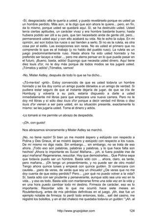 http://www.grupojoker.com 124
-Sí, desgraciado; ella le quería a usted, y puedo revelárselo porque es usted ya
un hombre perdido. Más aún, si le digo que aún ahora le quiere... pero, en fin,
da lo mismo, porque usted se quedará aquí. Sí, se ha destruido usted. Usted
tenía ciertas aptitudes, un carácter vivaz y era hombre bastante bueno; hasta
hubiera podido ser útil a su país, que tan necesitado anda de gente útil, pero...
permanecerá usted aquí y con ello acabará su vida. No le echo la culpa. En mi
opinión, así son todos los rusos o así tienden a serlo. Si no es la ruleta, es otra
cosa por el estilo. Las excepciones son raras. No es usted el primero que no
comprende lo que es el trabajo (y no hablo del pueblo ruso). La ruleta es un
juego predominantemente ruso. Hasta ahora ha sido usted honrado y ha
preferido ser lacayo a robar..., pero me aterra pensar en lo que puede pasar en
el futuro. ¡Bueno, basta, adiós! Supongo que necesita usted dinero. Aquí tiene
diez louis d'or, no le doy más porque de todos modos se los jugará usted.
¡Tómelos y adiós! ¡Tómelos, vamos!
-No, Mister Astley, después de todo lo que se ha dicho...
-¡Tó-me-los! -gritó-. Estoy convencido de que es usted todavía un hombre
honrado y se los doy como un amigo puede dárselos a un amigo de verdad. Si
pudiera estar seguro de que al instante dejaría de jugar, de que se iría de
Homburg y volvería a su país, estaría dispuesto a darle a usted
inmediatamente mil libras para que empezara una nueva carrera. Pero no le
doy mil libras y sí sólo diez louis d'or porque a decir verdad mil libras o diez
louis d'or vienen a ser para usted, en su situación presente, exactamente lo
mismo: se las jugaría usted. Tome el dinero y adiós.
-Lo tomaré si me permite un abrazo de despedida.
-¡Oh, con gusto!
Nos abrazamos sinceramente y Mister Astley se marchó.
¡No, no tiene razón! Si bien yo me mostré áspero y estúpido con respecto a
Polina y Des Grieux, él se mostró áspero y estúpido con respecto a los rusos.
De mí mismo no digo nada. Sin embargo.... sin embargo, no se trata de eso
ahora. ¡Todo eso son palabras, palabras y palabras, y lo que hace falta son
hechos! ¡Ahora lo importante es Suiza! Mañana... ¡oh, si fuera posible irse de
aquí mañana! Regenerarse, resucitar. Hay que demostrarles... Que Polina sepa
que todavía puedo ser un hombre. Basta sólo con ... ahora, claro, es tarde,
pero mañana... ¡Oh tengo un presentimiento, y no puede ser de otro modo!
Tengo ahora quince luises y empecé con quince gulden. Si comenzara con
cautela... ¡pero de veras, de verás que soy un chicuelo! ¿De veras que no me
doy cuenta de que estoy perdido? Pero... ¿por qué no puedo volver a la vida?
Sí, basta sólo con ser prudente y perseverante, aunque sólo sea una vez en la
vida... y eso es todo. Basta sólo con mantenerse firme una sola vez en la vida y
en una hora puedo cambiar todo mi destino. Firmeza de carácter, eso es lo
importante. Recordar sólo lo que me ocurrió hace siete meses en
Roulettenburg, antes de mis pérdidas definitivas en el juego. ¡Ah, ése fue un
ejemplo notable de firmeza: lo perdí todo entonces, todo... salí del casino, me
registré los bolsillos, y en el del chaleco me quedaba todavía un gulden: "¡Ah. al
 