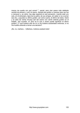 http://www.grupojoker.com 125
menos me queda con qué comer! ", pensé, pero cien pasos más adelante
cambié de parecer y volví al casino. Aposté ese gulden a manque (esa vez fue
a manque) y, es cierto, hay algo especial en esa sensación, cuando está uno
solo, en el extranjero, lejos de su patria, de sus amigos, sin saber si va a comer
ese día, y apuesta su último gulden, así como suena, el último de todos. Gané
y al cabo de veinte minutos salí del casino con ciento setenta gulden en el
bolsillo. ¡Así sucedió, sí! ¡Eso es lo que a veces puede significar el último
gulden! ¿Y qué hubiera sido de mí si me hubiera acobardado entonces, si no
me hubiera atrevido a tomar una decisión?
¡No, no, mañana…! ¡Mañana, mañana acabará todo!
 