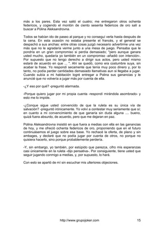 http://www.grupojoker.com 15
más a los pares. Esta vez salió el cuatro; me entregaron otros ochenta
federicos, y cogiendo el montón de ciento sesenta federicos de oro salí a
buscar a Polina Aleksandrovna.
Todos se habían ido de paseo al parque y no conseguí verla hasta después de
la cena. En esta ocasión no estaba presente el francés, y el general se
despachó a sus anchas: entre otras cosas juzgó necesario advertirme una vez
más que no le agradaría verme junto a una mesa de juego. Pensaba que le
pondría en un gran compromiso si perdía demasiado; "pero aunque ganara
usted mucho, quedaría yo también en un compromiso -añadió con intención-.
Por supuesto que no tengo derecho a dirigir sus actos, pero usted mismo
estará de acuerdo en que ... ". Ahí se quedó, como era costumbre suya, sin
acabar la frase. Yo respondí secamente que tenía muy poco dinero y, por lo
tanto, no podía perder cantidades demasiado llamativas aun si llegaba a jugar.
Cuando subía a mi habitación logré entregar a Polina sus ganancias y le
anuncié que no volvería a jugar más por cuenta de ella.
-¿Y eso por qué? -preguntó alarmada.
-Porque quiero jugar por mi propia cuenta -respondí mirándola asombrado- y
esto me lo impide.
-¿Conque sigue usted convencido de que la ruleta es su única vía de
salvación? -preguntó irónicamente. Yo volví a contestar muy seriamente que sí;
en cuanto a mi convencimiento de que ganaría sin duda alguna .... bueno,
quizá fuera absurdo, de acuerdo, pero que me dejaran en paz.
Polina Aleksandrovna insistió en que fuera a medias con ella en las ganancias
de hoy, y me ofreció ochenta federicos de oro, proponiendo que en el futuro
continuásemos el juego sobre esa base. Yo rechacé la oferta, de plano y sin
ambages, y declaré que no podía jugar por cuenta de otros, no porque no
quisiera hacerlo, sino porque probablemente perdería.
-Y, sin embargo, yo también, por estúpido que parezca, cifro mis esperanzas
casi únicamente en la ruleta -dijo pensativa-. Por consiguiente, tiene usted que
seguir jugando conmigo a medias, y, por supuesto, lo hará.
Con esto se apartó de mí sin escuchar mis ulteriores objeciones.
 
