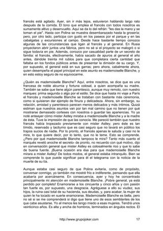 http://www.grupojoker.com 17
francés está agitado. Ayer, sin ir más lejos, estuvieron hablando largo rato
después de la comida. El tono que emplea el francés con todos nosotros es
sumamente altivo y desenvuelto. Aquí se da lo del refrán: "les das la mano y se
toman el pie". Hasta con Polina se muestra desembarazado hasta la grosería;
pero, por otro lado, participa con gusto en los paseos por el parque y en las
cabalgatas y excursiones al campo. Desde hace bastante tiempo conozco
algunas de las circunstancias que ligan al francés y al general. En Rusia
proyectaron abrir juntos una fábrica, pero no sé si el proyecto se malogró o si
sigue todavía en pie. Además, conozco por casualidad parte de un secreto de
familia: el francés, efectivamente, había sacado de apuros al general el año
antes, dándole treinta mil rublos para que completara cierta cantidad que
faltaba en los fondos públicos antes de presentar la dimisión de su cargo. Y,
por supuesto, el general está en sus garras; pero ahora, cabalmente ahora,
quien desempeña el papel principal en este asunto es mademoiselle Blanche, y
en esto estoy seguro de no equivocarme.
¿Quién es mademoiselle Blanche? Aquí, entre nosotros, se dice que es una
francesa de noble alcurnia y fortuna colosal, a quien acompaña su madre.
También se sabe que tiene algún parentesco, aunque muy remoto, con nuestro
marques: prima segunda o algo por el estilo. Se dice que hasta mi viaje a París
el francés y mademoiselle Blanche se trataban con bastante más ceremonia,
como si quisieran dar ejemplo de finura y delicadeza. Ahora, sin embargo, su
relación, amistad y parentesco parecen menos delicados y más íntimos. Quizá
estiman que nuestros asuntos van por tan mal camino que no tienen por qué
mostrarse demasiado corteses con nosotros o guardar las apariencias. Yo ya
noté anteayer cómo mister Astley miraba a mademoiselle Blanche y a la madre
de ésta. Tuve la impresión de que las conocía. Me pareció también que nuestro
francés había tropezado previamente con mister Astley; pero éste es tan
tímido, reservado y taciturno que es casi seguro que no lavará en público los
trapos sucios de nadie. Por lo pronto, el francés apenas le saluda y casi no le
mira, lo que quiere decir, por lo tanto, que no le teme. Esto se comprende.
¿Pero por qué mademoiselle Blanche tampoco le mira? Tanto más cuanto el
marqués reveló anoche el secreto- de pronto, no recuerdo con qué motivo, dijo
en conversación general que mister Astley es colosalmente rico y que lo sabe
de buena fuente. ¡Buena ocasión era ésa para que mademoiselle Blanche
mirara a mister Astley! De todos modos, el general estaba intranquilo. Bien se
comprende lo que puede significar para él el telegrama con la noticia de la
muerte de su tía.
Aunque estaba casi seguro de que Polina evitaría, como de propósito,
conversar conmigo, yo también me mostré frío e indiferente, pensando que ella
acabaría por acercárseme. En consecuencia, ayer y hoy he concentrado
principalmente mi atención en mademoiselle Blanche. ¡Pobre general, ya está
perdido por completo! Enamorarse a los cincuenta y cinco años y con pasión
tan fuerte es, por supuesto, una desgracia. Agréguese a ello su viudez, sus
hijos, la ruina casi total de su hacienda, sus deudas, y, para acabar, la mujer de
quien le ha tocado en suerte enamorarse. Mademoiselle Blanche es bella, pero
no sé si se me comprenderá si digo que tiene uno de esos semblantes de los
que cabe asustarse. Yo al menos les tengo miedo a esas mujeres. Tendrá unos
veinticinco años. Es alta y ancha de hombros, terminados en ángulos rectos. El
 