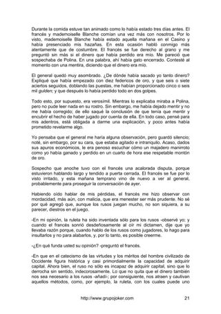 http://www.grupojoker.com 21
Durante la comida estuve tan animado como lo había estado tres días antes. El
francés y mademoiselle Blanche comían una vez más con nosotros. Por lo
visto, mademoiselle Blanche había estado aquella mañana en el Casino y
había presenciado mis hazañas. En esta ocasión habló conmigo más
atentamente que de costumbre. El francés se fue derecho al grano y me
preguntó sin más si el dinero que había perdido era mío. Me pareció que
sospechaba de Polina. En una palabra, ahí había gato encerrado. Contesté al
momento con una mentira, diciendo que el dinero era mío.
El general quedó muy asombrado. ¿De dónde había sacado yo tanto dinero?
Expliqué que había empezado con diez federicos de oro, y que seis o siete
aciertos seguidos, doblando las puestas, me habían proporcionado cinco o seis
mil gulden; y que después lo había perdido todo en dos golpes.
Todo esto, por supuesto, era verosímil. Mientras lo explicaba miraba a Polina,
pero no pude leer nada en su rostro. Sin embargo, me había dejado mentir y no
me había corregido; de ello saqué la conclusión de que tenía que mentir y
encubrir el hecho de haber jugado por cuenta de ella. En todo caso, pensé para
mis adentros, está obligada a darme una explicación, y poco antes había
prometido revelarme algo.
Yo pensaba que el general me haría alguna observación, pero guardó silencio;
noté, sin embargo, por su cara, que estaba agitado e intranquilo. Acaso, dados
sus apuros económicos, le era penoso escuchar cómo un majadero manirroto
como yo había ganado y perdido en un cuarto de hora ese respetable montón
de oro.
Sospecho que anoche tuvo con el francés una acalorada disputa, porque
estuvieron hablando largo y tendido a puerta cerrada. El francés se fue por lo
visto irritado, y esta mañana temprano vino de nuevo a ver al general,
probablemente para proseguir la conversación de ayer.
Habiendo oído hablar de mis pérdidas, el francés me hizo observar con
mordacidad, más aún, con malicia, que era menester ser más prudente. No sé
por qué agregó que, aunque los rusos juegan mucho, no son siquiera, a su
parecer, diestros en el juego.
-En mi opinión, la ruleta ha sido inventada sólo para los rusos -observé yo; y
cuando el francés sonrió desdeñosamente al oír mi dictamen, dije que yo
llevaba razón porque, cuando hablo de los rusos como jugadores, lo hago para
insultarlos y no para alabarlos, y, por lo tanto, es posible creerme.
-¿En qué funda usted su opinión? -preguntó el francés.
-En que en el catecismo de las virtudes y los méritos del hombre civilizado de
Occidente figura histórica y casi primordialmente la capacidad de adquirir
capital. Ahora bien, el ruso no sólo es incapaz de adquirir capital, sino que lo
derrocha sin sentido, indecorosamente. Lo que no quita que el dinero también
nos sea necesario a los rusos -añadí-; por consiguiente, nos atraen y cautivan
aquellos métodos, como, por ejemplo, la ruleta, con los cuales puede uno
 