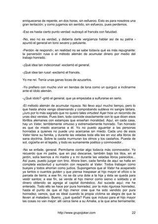 http://www.grupojoker.com 22
enriquecerse de repente, en dos horas, sin esfuerzo. Esto es para nosotros una
gran tentación; y como jugamos sin sentido, sin esfuerzo, pues perdemos.
-Eso es hasta cierto punto verdad -subrayó el francés con fatuidad.
-No, eso no es verdad, y debería darle vergüenza hablar así de su patria -
apuntó el general en tono severo y petulante.
-Perdón -le respondí-; en realidad no se sabe todavía qué es más repugnante:
la perversión rusa o el método alemán de acumular dinero por medio del
trabajo honrado.
-¡Qué idea tan indecorosa! -exclamó el general.
-¡Qué idea tan rusa! -exclamó el francés.
Yo me reí. Tenía unas ganas locas de azuzarlos.
-Yo prefiero con mucho vivir en tiendas de lona como un quirguiz a inclinarme
ante el ídolo alemán.
-¿Qué ídolo? -gritó el general, que ya empezaba a sulfurarse en serio.
-El método alemán de acumular riqueza. No llevo aquí mucho tiempo, pero lo
que hasta ahora vengo observando y comprobando subleva mi sangre tártara.
¡Juro por lo más sagrado que no quiero tales virtudes! Ayer hice un recorrido de
unas diez verstas. Pues bien, todo coincide exactamente con lo que dicen esos
librillos alemanes con estampas que enseñan moralidad. Aquí, en cada casa,
hay un Vater, terriblemente virtuoso y extremadamente honrado. Tan honrado
es que da miedo acercarse a él. Yo no puedo aguantar a las personas
honradas a quienes no puede uno acercarse sin miedo. Cada uno de esos
Vater tiene su familia, y durante las veladas toda ella lee en voz alta libros de
sana doctrina. Sobre la casita murmuran los olmos y los castaños. Puesta de
sol, cigüeña en el tejado, y todo es sumamente poético y conmovedor..
-No se enfade, general. Permítame contar algo todavía más conmovedor. Yo
recuerdo que mi padre, que en paz descanse, también bajo los tilos, en el
jardín, solía leernos a mi madre y a mí durante las veladas libros parecidos...
Así pues, puedo juzgar con tino. Ahora bien, cada familia de aquí se halla en
completa esclavitud y sumisión con respecto al Vater. Todos trabajan como
bueyes y todos ahorran como judíos. Supongamos que el Vater ha acaparado
ya tantos o cuantos gulden y que piensa traspasar al hijo mayor el oficio o la
parcela de tierra; a ese fin, no se da una dote a la hija y ésta se queda para
vestir santos; a ese fin, se vende al hijo menor como siervo o soldado y el
dinero obtenido se agrega al capital doméstico. Así sucede aquí; me he
enterado. Todo ello se hace por pura honradez, por la más rigurosa honradez,
hasta el punto de que el hijo menor cree que ha sido vendido por pura
honradez; vamos, que es ideal cuando la propia víctima se alegra de que la
lleven al matadero. Bueno, ¿qué queda? Pues que incluso para el hijo mayor
las cosas no van mejor: allí cerca tiene a su Amalia, a la que ama tiernamente;
 
