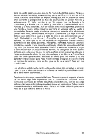 http://www.grupojoker.com 23
pero no puede casarse porque aún no ha reunido bastantes gulden. Así pues,
los dos esperan honesta y sinceramente y van al sacrificio con la sonrisa en los
labios. A Amalia se le hunden las mejillas, enflaquece. Por fin, al cabo de veinte
años aumenta la prosperidad; se han ido acumulando los gulden honesta y
virtuosamente. El Vater bendice a su hijo mayor, que ha llegado a la
cuarentena, y a Amalia, que con treinta y cinco años a cuestas tiene el pecho
hundido y la nariz colorada... En tal ocasión echa unas lagrimitas, pronuncia
una homilía y muere. El hijo mayor se convierte en virtuoso Vater y.. vuelta a
las andadas. De este modo, al cabo de cincuenta o sesenta años, el nieto del
primer Vater junta, efectivamente, un capital considerable que lega a su hijo,
éste al suyo, este otro al suyo, y al cabo de cinco o seis generaciones sale un
barón Rothschild o una Hoppe y Compañía, o algo por el estilo. Bueno,
señores, no dirán que no es un espectáculo majestuoso: trabajo continuo
durante uno o dos siglos, paciencia, inteligencia, honradez, fuerza de voluntad,
constancia, cálculo, ¡y una cigüeña en el tejado! ¿Qué más se puede pedir? No
hay nada que supere a esto, y con ese criterio los alemanes empiezan a juzgar
a todos los que son un poco diferentes de ellos, y a castigarlos sin más. Bueno,
señores, así es la cosa. Yo, por mi parte, prefiero armar una juerga a la rusa o
hacerme rico con la ruleta. No me interesa llegar a ser Hoppe y Compañía al
cabo de cinco generaciones. Necesito el dinero para mí mismo y no me
considero indispensable para nada ni subordinado al capital. Sé que he dicho
un montón de tonterías, pero, en fin, ¿qué se le va a hacer? Ésas son mis
convicciones.
-No sé si lleva usted mucha razón en lo que ha dicho -dijo pensativo el general-
, pero lo que sí sé es que empieza a bufonear de modo inaguantable en cuanto
se le da la menor oportunidad...
Según costumbre suya, no acabó la frase. Si nuestro general se ponía a hablar
de un tema algo más importante que la conversación cotidiana, nunca
terminaba sus frases. El francés escuchaba distraídamente, con los ojos algo
saltones. No había entendido casi nada de lo que yo había dicho. Polina miraba
la escena con cierta indiferencia altiva. Parecía no haber oído mis palabras ni
nada de lo que se había dicho a la mesa.
 