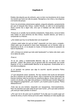 http://www.grupojoker.com 24
Capítulo V
Estaba más absorta que de ordinario, pero no bien nos levantamos de la mesa
me mandó que fuera con ella de paseo. Recogimos a los niños y nos dirigimos
a la fuente del parque.
Como me encontraba sobremanera agitado, pregunté estúpida y groseramente
por qué el marqués Des Grieux, nuestro francés, no sólo no la acompañaba
ahora cuando iba a algún sitio, sino que ni hablaba con ella durante días
enteros.
-Porque es un canalla -fue la extraña contestación. Hasta ahora, nunca la había
oído hablar en esos términos de Des Grieux. Guardé silencio, por temor a
comprender su irritación.
-¿Ha notado que hoy no se llevaba bien con el general?
-¿Quiere usted saber de qué se trata? -respondió con tono seco y enojado-.
Usted sabe que el general lo tiene todo hipotecado con el francés; toda su
hacienda es de él, y si la abuela no muere, el francés entrará en posesión de
todo lo hipotecado.
-¡Ah! ¿Conque es verdad que todo está hipotecado? Lo había oído decir, pero
no lo sabía de cierto.
-Pues sí.
-Si es así, adiós a mademoiselle Blanche -dije yo-. En tal caso no será
generala. ¿Sabe? Me parece que el general está tan enamorado que puede
pegarse un tiro si mademoiselle Blanche le da esquinazo. Enamorarse así a
sus años es peligroso.
-A mí también me parece que algo le ocurrirá -apuntó pensativa Polina
Aleksandrovna.
-¡Y qué estupendo sería! -exclamé-. No hay manera más burda de demostrar
que iba a casarse con él sólo por dinero. Aquí ni siquiera se han observado las
buenas maneras; todo ha ocurrido sin ceremonia alguna. ¡Cosa más rara! Y en
cuanto a la abuela, ¿hay algo más grotesco e indecente que mandar telegrama
tras telegrama preguntando: ¿ha muerto? ¿ha muerto?¿Qué le parece, Polina
Aleksandrovna?
-Todo eso es una tontería -respondió con repugnancia, interrumpiéndome-.
Pero me asombra que esté usted de tan buen humor. ¿Por qué está contento?
¿No será por haber perdido mi dinero?
-¿Por qué me lo dio para que lo perdiera? Ya le dije que no puedo jugar por
cuenta de otros y mucho menos por la de usted. Obedezco en todo aquello que
 