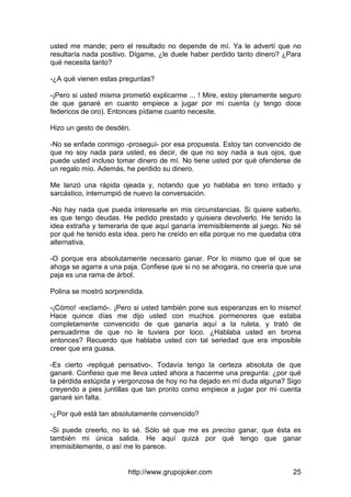 http://www.grupojoker.com 25
usted me mande; pero el resultado no depende de mí. Ya le advertí que no
resultaría nada positivo. Dígame, ¿le duele haber perdido tanto dinero? ¿Para
qué necesita tanto?
-¿A qué vienen estas preguntas?
-¡Pero si usted misma prometió explicarme ... ! Mire, estoy plenamente seguro
de que ganaré en cuanto empiece a jugar por mi cuenta (y tengo doce
federicos de oro). Entonces pídame cuanto necesite.
Hizo un gesto de desdén.
-No se enfade conmigo -proseguí- por esa propuesta. Estoy tan convencido de
que no soy nada para usted, es decir, de que no soy nada a sus ojos, que
puede usted incluso tomar dinero de mí. No tiene usted por qué ofenderse de
un regalo mío. Además, he perdido su dinero.
Me lanzó una rápida ojeada y, notando que yo hablaba en tono irritado y
sarcástico, interrumpió de nuevo la conversación.
-No hay nada que pueda interesarle en mis circunstancias. Si quiere saberlo,
es que tengo deudas. He pedido prestado y quisiera devolverlo. He tenido la
idea extraña y temeraria de que aquí ganaría irremisiblemente al juego. No sé
por qué he tenido esta idea, pero he creído en ella porque no me quedaba otra
alternativa.
-O porque era absolutamente necesario ganar. Por lo mismo que el que se
ahoga se agarra a una paja. Confiese que si no se ahogara, no creería que una
paja es una rama de árbol.
Polina se mostró sorprendida.
-¡Cómo! -exclamó-. ¡Pero si usted también pone sus esperanzas en lo mismo!
Hace quince días me dijo usted con muchos pormenores que estaba
completamente convencido de que ganaría aquí a la ruleta, y trató de
persuadirme de que no le tuviera por loco. ¿Hablaba usted en broma
entonces? Recuerdo que hablaba usted con tal seriedad que era imposible
creer que era guasa.
-Es cierto -repliqué pensativo-. Todavía tengo la certeza absoluta de que
ganaré. Confieso que me lleva usted ahora a hacerme una pregunta: ¿por qué
la pérdida estúpida y vergonzosa de hoy no ha dejado en mí duda alguna? Sigo
creyendo a pies juntillas que tan pronto como empiece a jugar por mi cuenta
ganaré sin falta.
-¿Por qué está tan absolutamente convencido?
-Si puede creerlo, no lo sé. Sólo sé que me es preciso ganar, que ésta es
también mi única salida. He aquí quizá por qué tengo que ganar
irremisiblemente, o así me lo parece.
 