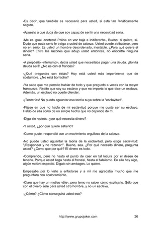 http://www.grupojoker.com 26
-Es decir, que también es necesario para usted, si está tan fanáticamente
seguro.
-Apuesto a que duda de que soy capaz de sentir una necesidad seria.
-Me es igual -contestó Polina en voz baja e indiferente-. Bueno, si quiere, sí.
Dudo que nada serio le traiga a usted de cabeza. Usted puede atribularse, pero
no en serio. Es usted un hombre desordenado, inestable. ¿Para qué quiere el
dinero? Entre las razones que adujo usted entonces, no encontré ninguna
seria.
-A propósito -interrumpí-, decía usted que necesitaba pagar una deuda. ¡Bonita
deuda será! ¿No es con el francés?
-¿Qué preguntas son éstas? Hoy está usted más impertinente que de
costumbre. ¿No está borracho?
-Ya sabe que me permito hablar de todo y que pregunto a veces con la mayor
franqueza. Repito que soy su esclavo y que no importa lo que dice un esclavo.
Además, un esclavo no puede ofender.
-¡Tonterías! No puedo aguantar esa teoría suya sobre la "esclavitud".
-Fíjese en que no hablo de mi esclavitud porque me guste ser su esclavo.
Hablo de ella como de un simple hecho que no depende de mí.
-Diga sin rodeos, ¿por qué necesita dinero?
-Y usted, ¿por qué quiere saberlo?
-Como guste -respondió con un movimiento orgulloso de la cabeza.
-No puede usted aguantar la teoría de la esclavitud, pero exige esclavitud:
"¡Responder y no razonar!". Bueno, sea. ¿Por qué necesito dinero, pregunta
usted? ¿Cómo que por qué? El dinero es todo.
-Comprendo, pero no hasta el punto de caer en tal locura por el deseo de
tenerlo. Porque usted llega hasta el frenesí, hasta el fatalismo. En ello hay algo,
algún motivo especial. Dígalo sin ambages. Lo quiero.
Empezaba por lo visto a enfadarse y a mí me agradaba mucho que me
preguntara con acaloramiento.
-Claro que hay un motivo -dije-, pero temo no saber cómo explicarlo. Sólo que
con el dinero seré para usted otro hombre, y no un esclavo.
-¿Cómo? ¿Cómo conseguirá usted eso?
 