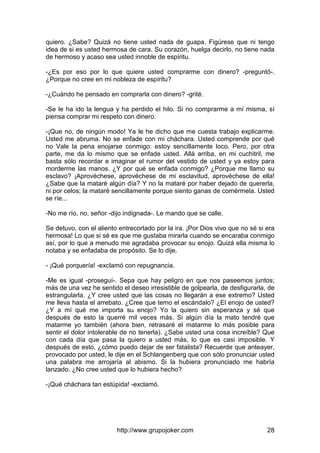 http://www.grupojoker.com 28
quiero. ¿Sabe? Quizá no tiene usted nada de guapa. Figúrese que ni tengo
idea de si es usted hermosa de cara. Su corazón, huelga decirlo, no tiene nada
de hermoso y acaso sea usted innoble de espíritu.
-¿Es por eso por lo que quiere usted comprarme con dinero? -preguntó-.
¿Porque no cree en mi nobleza de espíritu?
-¿Cuándo he pensado en comprarla con dinero? -grité.
-Se le ha ido la lengua y ha perdido el hilo. Si no comprarme a mí misma, sí
piensa comprar mi respeto con dinero.
-¡Que no, de ningún modo! Ya le he dicho que me cuesta trabajo explicarme.
Usted me abruma. No se enfade con mi cháchara. Usted comprende por qué
no Vale la pena enojarse conmigo: estoy sencillamente loco. Pero, por otra
parte, me da lo mismo que se enfade usted. Allá arriba, en mi cuchitril, me
basta sólo recordar e imaginar el rumor del vestido de usted y ya estoy para
morderme las manos. ¿Y por qué se enfada conmigo? ¿Porque me llamo su
esclavo? ¡Aprovéchese, aprovéchese de mi esclavitud, aprovéchese de ella!
¿Sabe que la mataré algún día? Y no la mataré por haber dejado de quererla,
ni por celos; la mataré sencillamente porque siento ganas de comérmela. Usted
se ríe...
-No me río, no, señor -dijo indignada-. Le mando que se calle.
Se detuvo, con el aliento entrecortado por la ira. ¡Por Dios vivo que no sé si era
hermosa! Lo que si sé es que me gustaba mirarla cuando se encaraba conmigo
así, por lo que a menudo me agradaba provocar su enojo. Quizá ella misma lo
notaba y se enfadaba de propósito. Se lo dije.
- ¡Qué porquería! -exclamó con repugnancia.
-Me es igual -proseguí-. Sepa que hay peligro en que nos paseemos juntos;
más de una vez he sentido el deseo irresistible de golpearla, de desfigurarla, de
estrangularla. ¿Y cree usted que las cosas no llegarán a ese extremo? Usted
me lleva hasta el arrebato. ¿Cree que temo el escándalo? ¿El enojo de usted?
¿Y a mí qué me importa su enojo? Yo la quiero sin esperanza y sé que
después de esto la querré mil veces más. Si algún día la mato tendré que
matarme yo también (ahora bien, retrasaré el matarme lo más posible para
sentir el dolor intolerable de no tenerla). ¿Sabe usted una cosa increíble? Que
con cada día que pasa la quiero a usted más, lo que es casi imposible. Y
después de esto, ¿cómo puedo dejar de ser fatalista? Recuerde que anteayer,
provocado por usted, le dije en el Schlangenberg que con sólo pronunciar usted
una palabra me arrojaría al abismo. Si la hubiera pronunciado me habría
lanzado. ¿No cree usted que lo hubiera hecho?
-¡Qué cháchara tan estúpida! -exclamó.
 