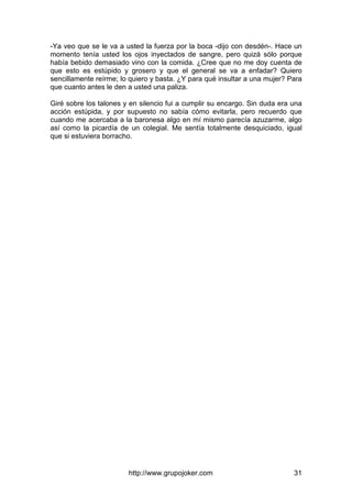 http://www.grupojoker.com 31
-Ya veo que se le va a usted la fuerza por la boca -dijo con desdén-. Hace un
momento tenía usted los ojos inyectados de sangre, pero quizá sólo porque
había bebido demasiado vino con la comida. ¿Cree que no me doy cuenta de
que esto es estúpido y grosero y que el general se va a enfadar? Quiero
sencillamente reírme; lo quiero y basta. ¿Y para qué insultar a una mujer? Para
que cuanto antes le den a usted una paliza.
Giré sobre los talones y en silencio fui a cumplir su encargo. Sin duda era una
acción estúpida, y por supuesto no sabía cómo evitarla, pero recuerdo que
cuando me acercaba a la baronesa algo en mí mismo parecía azuzarme, algo
así como la picardía de un colegial. Me sentía totalmente desquiciado, igual
que si estuviera borracho.
 