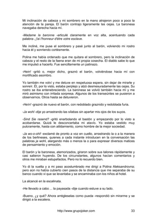 http://www.grupojoker.com 33
Mi inclinación de cabeza y mi sombrero en la mano atrajeron poco a poco la
atención de la pareja. El barón contrajo ligeramente las cejas. La baronesa
navegaba derecha hacia mí.
-Madame la baronne -articulé claramente en voz alta, acentuando cada
palabra-, j'ai I'honneur d'étre votre esclave.
Me incliné, me puse el sombrero y pasé junto al barón, volviendo mi rostro
hacia él y sonriendo cortésmente.
Polina me había ordenado que me quitara el sombrero, pero la inclinación de
cabeza y el resto de la faena eran de mi propia cosecha. El diablo sabe lo que
me impulsó a hacerlo. Fue sencillamente un patinazo.
-Hein! -gritó o, mejor dicho, graznó el barón, volviéndose hacia mí con
mortificado asombro.
Yo también me volví y me detuve en respetuosa espera, sin dejar de mirarle y
sonreír. Él, por lo visto, estaba perplejo y alzó desmesuradamente las cejas. Su
rostro se iba entenebreciendo. La baronesa se volvió también hacia mí y me
miró asimismo con irritada sorpresa. Algunos de los transeúntes se pusieron a
observarnos. Otros hasta se detuvieron.
-Heín! -graznó de nuevo el barón, con redoblado graznido y redoblada furia.
-Ja wohl -dije yo arrastrando las sílabas sin apartar mis ojos de los suyos.
-Sind Sie rasend? -gritó enarbolando el bastón y empezando por lo visto a
acobardarse. Quizá le desconcertaba mi atavío. Yo estaba vestido muy
pulcramente, hasta con atildamiento, como hombre de la mejor sociedad.
-Ja wo-o-ohl! -exclamé de pronto a voz en cuello, arrastrando la o a la manera
de los berlineses, quienes a cada instante introducen en la conversación las
palabras ja wohl, alargando más o menos la o para expresar diversos matices
de pensamiento y emoción.
El barón y la baronesa, atemorizados, giraron sobre sus talones rápidamente y
casi salieron huyendo. De los circunstantes, algunos hacían comentarios y
otros me miraban estupefactos. Pero no lo recuerdo bien.
Yo di la vuelta y a mi paso acostumbrado me dirigí a Polina Aleksandrovna;
pero aún no había cubierto cien pasos de la distancia que me separaba de su
banco cuando vi que se levantaba y se encaminaba con los niños al hotel.
La alcancé en la escalinata.
-He llevado a cabo ... la payasada -dije cuando estuve a su lado.
-Bueno, ¿y qué? Ahora arrégleselas como pueda -respondió sin mirarme y se
dirigió a la escalera.
 