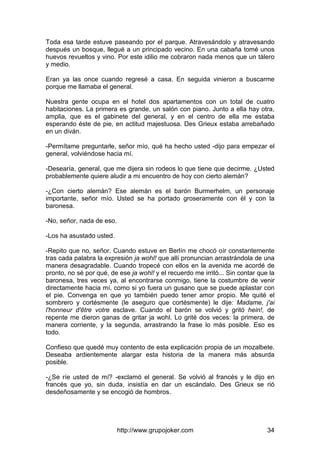 http://www.grupojoker.com 34
Toda esa tarde estuve paseando por el parque. Atravesándolo y atravesando
después un bosque, llegué a un principado vecino. En una cabaña tomé unos
huevos revueltos y vino. Por este idilio me cobraron nada menos que un tálero
y medio.
Eran ya las once cuando regresé a casa. En seguida vinieron a buscarme
porque me llamaba el general.
Nuestra gente ocupa en el hotel dos apartamentos con un total de cuatro
habitaciones. La primera es grande, un salón con piano. Junto a ella hay otra,
amplia, que es el gabinete del general, y en el centro de ella me estaba
esperando éste de pie, en actitud majestuosa. Des Grieux estaba arrebañado
en un diván.
-Permítame preguntarle, señor mío, qué ha hecho usted -dijo para empezar el
general, volviéndose hacia mí.
-Desearía, general, que me dijera sin rodeos lo que tiene que decirme. ¿Usted
probablemente quiere aludir a mi encuentro de hoy con cierto alemán?
-¿Con cierto alemán? Ese alemán es el barón Burmerhelm, un personaje
importante, señor mío. Usted se ha portado groseramente con él y con la
baronesa.
-No, señor, nada de eso.
-Los ha asustado usted.
-Repito que no, señor. Cuando estuve en Berlín me chocó oír constantemente
tras cada palabra la expresión ja wohl! que allí pronuncian arrastrándola de una
manera desagradable. Cuando tropecé con ellos en la avenida me acordé de
pronto, no sé por qué, de ese ja wohl! y el recuerdo me irritó... Sin contar que la
baronesa, tres veces ya, al encontrarse conmigo, tiene la costumbre de venir
directamente hacia mí, como si yo fuera un gusano que se puede aplastar con
el pie. Convenga en que yo también puedo tener amor propio. Me quité el
sombrero y cortésmente (le aseguro que cortésmente) le dije: Madame, j'ai
l'honneur d'être votre esclave. Cuando el barón se volvió y gritó hein!, de
repente me dieron ganas de gritar ja wohl. Lo grité dos veces: la primera, de
manera corriente, y la segunda, arrastrando la frase lo más posible. Eso es
todo.
Confieso que quedé muy contento de esta explicación propia de un mozalbete.
Deseaba ardientemente alargar esta historia de la manera más absurda
posible.
-¿Se ríe usted de mí? -exclamó el general. Se volvió al francés y le dijo en
francés que yo, sin duda, insistía en dar un escándalo. Des Grieux se rió
desdeñosamente y se encogió de hombros.
 
