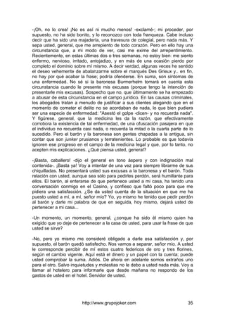 http://www.grupojoker.com 35
-¡Oh, no lo crea! ¡No es así ni mucho menos! -exclamé-; mi proceder, por
supuesto, no ha sido bonito, y lo reconozco con toda franqueza. Cabe incluso
decir que ha sido una majadería, una travesura de colegial, pero nada más. Y
sepa usted, general, que me arrepiento de todo corazón. Pero en ello hay una
circunstancia que, a mi modo de ver, casi me exime del arrepentimiento.
Recientemente, en estas últimas dos o tres semanas, no estoy bien: me siento
enfermo, nervioso, irritado, antojadizo, y en más de una ocasión pierdo por
completo el dominio sobre mí mismo. A decir verdad, algunas veces he sentido
el deseo vehemente de abalanzarme sobre el marqués Des Grieux y.. en fin,
no hay por qué acabar la frase; podría ofenderse. En suma, son síntomas de
una enfermedad. No sé si la baronesa Burmerhelm tomará en cuenta esta
circunstancia cuando le presente mis excusas (porque tengo la intención de
presentarle mis excusas). Sospecho que no, que últimamente se ha empezado
a abusar de esta circunstancia en el campo jurídico. En las causas criminales,
los abogados tratan a menudo de justificar a sus clientes alegando que en el
momento de cometer el delito no se acordaban de nada, lo que bien pudiera
ser una especie de enfermedad: "Asestó el golpe -dicen- y no recuerda nada".
Y figúrese, general, que la medicina les da la razón, que efectivamente
corrobora la existencia de tal enfermedad, de una ofuscación pasajera en que
el individuo no recuerda casi nada, o recuerda la mitad o la cuarta parte de lo
sucedido. Pero el barón y la baronesa son gentes chapadas a la antigua, sin
contar que son junker prusianos y terratenientes. Lo probable es que todavía
ignoren ese progreso en el campo de la medicina legal y que, por lo tanto, no
acepten mis explicaciones. ¿Qué piensa usted, general?
-¡Basta, caballero! -dijo el general en tono áspero y con indignación mal
contenida-. ¡Basta ya! Voy a intentar de una vez para siempre librarme de sus
chiquilladas. No presentará usted sus excusas a la baronesa y el barón. Toda
relación con usted, aunque sea sólo para pedirles perdón, será humillante para
ellos. El barón, al enterarse de que pertenece usted a mi casa, ha tenido una
conversación conmigo en el Casino, y confieso que faltó poco para que me
pidiera una satisfacción. ¿Se da usted cuenta de la situación en que me ha
puesto usted a mí, a mí, señor mío? Yo, yo mismo he tenido que pedir perdón
al barón y darle mi palabra de que en seguida, hoy mismo, dejará usted de
pertenecer a mi casa...
-Un momento, un momento, general, ¿conque ha sido él mismo quien ha
exigido que yo deje de pertenecer a la casa de usted, para usar la frase de que
usted se sirve?
-No, pero yo mismo me consideré obligado a darle esa satisfacción y, por
supuesto, el barón quedó satisfecho. Nos vamos a separar, señor mío. A usted
le corresponde percibir de mí estos cuatro federicos de oro y tres florines,
según el cambio vigente. Aquí está el dinero y un papel con la cuenta; puede
usted comprobar la suma. Adiós. De ahora en adelante somos extraños uno
para el otro. Salvo inquietudes y molestias no le debo a usted nada más. Voy a
llamar al hotelero para informarle que desde mañana no respondo de los
gastos de usted en el hotel. Servidor de usted.
 