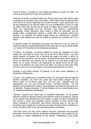 http://www.grupojoker.com 36
Tomé el dinero y el papel en que estaba apuntada la cuenta con lápiz, me
incliné ante el general y le dije muy seriamente:
-General, el asunto no puede acabar así. Siento mucho que haya tenido usted
un disgusto con el barón, pero, con perdón, usted mismo tiene la culpa de ello.
¿Por qué se le ocurrió responder de mí ante el barón? ¿Qué quiere decir eso
de que pertenezco a la casa de usted? Yo soy sencillamente un tutor en casa
de usted, nada más. No soy hijo de usted, no estoy bajo su tutela y no puede
usted ser responsable de mis acciones. Soy persona jurídicamente
competente. Tengo veinticinco años, poseo el título de licenciado, soy de
familia noble y enteramente extraño a usted. Sólo la profunda estima que
profeso a su dignidad me impide exigirle ahora una satisfacción y pedirle,
además, que explique por qué se arrogó el derecho de contestar por mí al
barón.
El general quedó tan estupefacto que puso los brazos en cruz, se volvió de
repente al francés y apresuradamente le hizo saber que yo casi le había retado
a un duelo. El francés lanzó una estrepitosa carcajada.
-Al barón, sin embargo, no pienso soltarle así como así -proseguí con toda
sangre fría, sin hacer el menor caso de la risa de M. Des Grieux-; y ya que
usted, general, al acceder hoy a escuchar las quejas del barón y tomar su
partido, se ha convertido, por así decirlo, en partícipe de este asunto, tengo el
honor de informarle que mañana por la mañana a lo más tardar exigiré del
barón, en mi propio nombre, una explicación en debida forma de por qué,
siendo yo la persona con quien tenía que tratar, me pasó por alto para tratar
con otra -como si yo no fuera digno o no pudiera responder por mí mismo.
Sucedió lo que había previsto. El general, al oír esta nueva majadería, se
acobardó horriblemente.
-¿Cómo? ¿Es posible que se empeñe todavía en prolongar este condenado
asunto? -exclamó-. ¡Ay, Dios mío! ¿Pero qué hace usted conmigo? ¡No se
atreva usted, no se atreva, señor mío, o le juro que... También aquí hay
autoridades y yo... yo... por mi posición social... y el barón también .... en una
palabra, que lo detendrán a usted y que la policía le expulsará de aquí para que
no alborote. ¡Téngalo presente! -Y si bien hablaba con voz entrecortada por la
ira, estaba terriblemente acobardado.
-General -respondí con calma que le resultaba intolerable-, no es posible
detener a nadie por alboroto hasta que el alboroto mismo se produzca. Todavía
no he iniciado mis explicaciones con el barón y usted no sabe en absoluto de
qué manera y sobre qué supuestos pienso proceder en este asunto. Sólo
deseo esclarecer la suposición, que estimo injuriosa para mí, de que me
encuentro bajo la tutela de una persona que tiene dominio sobre mi libertad de
acción. No tiene usted, pues, por qué preocuparse o alarmarse.
-¡Por Dios santo, por Dios santo, Aleksei Ivanovich, abandone ese propósito
insensato! -murmuró el general, cambiando súbitamente su tono airado en otro
de súplica, e incluso cogiéndome de las manos-. ¡Imagínese lo que puede
 