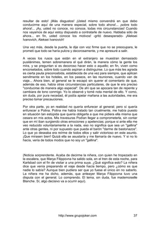 http://www.grupojoker.com 37
resultar de esto! ¡Más disgustos! ¡Usted mismo convendrá en que debo
conducirme aquí de una manera especial, sobre todo ahora!... ¡sobre todo
ahora!... ¡Ay, usted no conoce, no conoce, todas mis circunstancias! Cuando
nos vayamos de aquí estoy dispuesto a contratarle de nuevo. Hablaba sólo de
ahora... en fin, usted conoce los motivos! -gritó desesperado- ¡Aleksei
Ivanovich, Aleksei Ivanovich!
Una vez más, desde la puerta, le dije con voz firme que no se preocupara, le
prometí que todo se haría pulcra y decorosamente, y me apresuré a salir.
A veces los rusos que están en el extranjero se muestran demasiado
pusilánimes, temen sobremanera el qué dirán, la manera cómo la gente los
mira, y se preguntan si es decoroso hacer esto o aquello; en fin, viven como
encorsetados, sobre todo cuando aspiran a distinguirse. Lo que más les agrada
es cierta pauta preconcebida, establecida de una vez para siempre, que aplican
servilmente en los hoteles, en los paseos, en las reuniones, cuando van de
viaje... Ahora bien, al general se le escapó sin querer el comentario de que,
además de eso, había otras circunstancias particulares, de que le era preciso
"conducirse de manera algo especial". De ahí que se apocara tan de repente y
cambiara de tono conmigo. Yo lo observé y tomé nota mental de ello. Y como,
sin duda, por pura necedad, él podía apelar mañana a las autoridades, me era
preciso tomar precauciones.
Por otra parte, yo en realidad no quería enfurecer al general; pero sí quería
enfurecer a Polina. Polina me había tratado tan cruelmente, me había puesto
en situación tan estúpida que quería obligarla a que me pidiera ella misma que
cesara en mis actos. Mis travesuras Podían llegar a comprometerla, sin contar
que en mí iban surgiendo otras emociones y apetencias; porque si ante ella me
veo reducido voluntariamente a la nada, eso no significa que sea un "gallina"
ante otras gentes, ni por supuesto que pueda el barón "darme de bastonazos".
Lo que yo deseaba era reírme de todos ellos y salir victorioso en este asunto.
¡Que mirasen bien! Quizá ella se asustaría y me llamaría de nuevo. Y si no lo
hacía, vería de todos modos que no soy un "gallina".
(Noticia sorprendente. Acaba de decirme la niñera, con quien he tropezado en
la escalera, que Marya Filippovna ha salido sola, en el tren de esta noche, para
Karlsbad con el fin de visitar a una prima suya. ¿Qué significa esto? La niñera
dice que venía preparando el viaje desde hacía tiempo, pero ¿cómo es que
nadie lo sabía? Aunque bien pudiera ser que yo fuese el único en no saberlo.
La niñera me ha dicho, además, que anteayer Marya Filippovna tuvo una
disputa con el general. Lo comprendo. El tema, sin duda, fue mademoiselle
Blanche. Sí, algo decisivo va a ocurrir aquí).
 