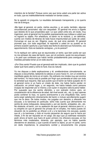 http://www.grupojoker.com 39
miembro de la familia? Porque como veo que toma usted una parte tan activa
en todo, que es indefectiblemente mediador en tantas cosas...
No le agradó mi pregunta. Le resultaba demasiado transparente, y no quería
irse de la lengua.
-Me ligan al general, en parte, ciertos asuntos, y, en parte, también, algunas
circunstancias personales -dijo con sequedad-. El general me envía a rogarle
que desista de lo que proyectaba ayer. Lo que usted urdía era, sin duda, muy
ingenioso; pero el general me ha pedido expresamente que indique a usted que
no logrará su objeto. Por añadidura, el barón no le recibirá, y, en definitiva,
cuenta con medios de librarse de toda futura importunidad por parte de usted.
Convenga en que es así. Dígame, pues, de qué sirve persistir. El general
promete que, con toda seguridad, le repondrá a usted en su puesto en la
primera ocasión oportuna y que hasta esa fecha le abonará sus honorarios, vos
appointements. Esto es bastante ventajoso, ¿no le parece?
Yo le repliqué con calma que se equivocaba un tanto; que bien podía ser que
no me echasen de casa del barón; que, por el contrario, quizá me escuchasen;
y le pedí que confesara que había venido probablemente para averiguar qué
medidas pensaba tomar yo en este asunto.
-¡Por Dios santo! Puesto que el general está tan implicado, claro que le gustará
saber qué hará usted y cómo lo hará. Eso es natural.
Yo me dispuse a darle explicaciones y él, arrellanándose cómodamente, se
dispuso a escucharlas, ladeando la cabeza un poco hacia mí, con un evidente y
manifiesto gesto de ironía en el rostro. De ordinario me miraba muy por encima
del hombro. Yo hacía todo lo posible por fingir que ponderaba el caso con toda
la seriedad que requería. Dije que puesto que el barón se había quejado de mí
al general como si yo fuera un criado de éste, me había hecho perder mi
colocación, en primer lugar, y, en segundo, me había tratado como persona
incapaz de responder por sí misma y con quien ni siquiera valía la pena hablar.
Por supuesto que me sentía ofendido, y con sobrado motivo; pero, en
consideración de la diferencia de edad, del nivel social, etc., etc. (y aquí apenas
podía contener la risa), no quería aventurarme a una chiquillada más, como
sería exigir satisfacción directamente del barón o incluso sencillamente sugerir
que me la diera. De todos modos, me juzgaba con derecho a ofrecerle mis
excusas, a la baronesa en particular, tanto más cuanto que últimamente me
sentía de veras indispuesto, desquiciado y, por así decirlo, antojadizo, etc., etc.
No obstante, el barón, con su apelación de ayer al general, ofensiva para mí, y
su empeño en que el general me privase de mi empleo, me había puesto en
situación de no poderles ya ofrecer a él y a la baronesa mis excusas, puesto
que él, y la baronesa, y todo el mundo pensarían de seguro que lo hacía por
miedo, a fin de ser repuesto en mi cargo. De aquí que yo estimase necesario
pedir ahora al barón que fuera él quien primero me ofreciera excusas, en los
términos más moderados, diciendo, por ejemplo, que no había querido
ofenderme en absoluto; y que cuando el barón lo dijera, yo por mi parte, como
sin darle importancia, le presentaría cordial y sinceramente mis propias
 