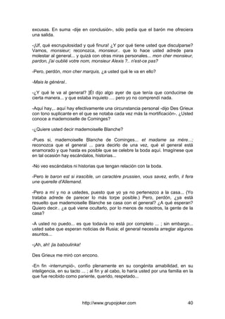 http://www.grupojoker.com 40
excusas. En suma -dije en conclusión-, sólo pedía que el barón me ofreciera
una salida.
-¡Uf, qué escrupulosidad y qué finura! ¿Y por qué tiene usted que disculparse?
Vamos, monsieur; reconozca, monsieur.. que lo hace usted adrede para
molestar al general... y quizá con otras miras personales... mon cher monsieur,
pardon, j'ai oublié votre nom, monsieur Alexis ?.. n'est-ce pas?
-Pero, perdón, mon cher marquis, ¿a usted qué le va en ello?
-Mais le général..
-¿Y qué le va al general? ]Él dijo algo ayer de que tenía que conducirse de
cierta manera... y que estaba inquieto .... pero yo no comprendí nada.
-Aquí hay,.. aquí hay efectivamente una circunstancia personal -dijo Des Grieux
con tono suplicante en el que se notaba cada vez más la mortificación-. ¿Usted
conoce a mademoiselle de Cominges?
-¿Quiere usted decir mademoiselle Blanche?
-Pues si, mademoiselle Blanche de Cominges... et madame sa mère...;
reconozca que el general ... para decirlo de una vez, qué el general está
enamorado y que hasta es posible que se celebre la boda aquí. Imagínese que
en tal ocasión hay escándalos, historias...
-No veo escándalos ni historias que tengan relación con la boda.
-Pero le baron est si irascible, un caractère prussien, vous savez, enfin, il fera
une querelle d'Allemand.
-Pero a mí y no a ustedes, puesto que yo ya no pertenezco a la casa... (Yo
trataba adrede de parecer lo más torpe posible.) Pero, perdón, ¿ya está
resuelto que mademoiselle Blanche se casa con el general? ¿A qué esperan?
Quiero decir.. ¿a qué viene ocultarlo, por lo menos de nosotros, la gente de la
casa?
-A usted no puedo... es que todavía no está por completo ... ; sin embargo...
usted sabe que esperan noticias de Rusia; el general necesita arreglar algunos
asuntos...
-¡Ah, ah! ¡la baboulinka!
Des Grieux me miró con encono.
-En fin -interrumpió-, confío plenamente en su congénita amabilidad, en su
inteligencia, en su tacto ... ; al fin y al cabo, lo haría usted por una familia en la
que fue recibido como pariente, querido, respetado...
 