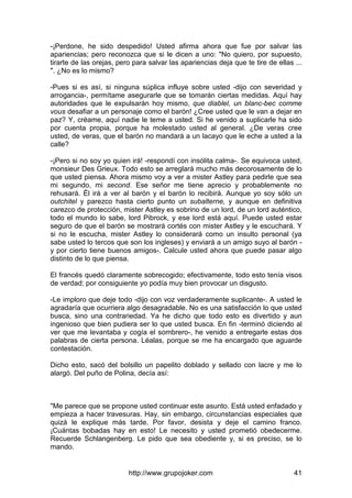 http://www.grupojoker.com 41
-¡Perdone, he sido despedido! Usted afirma ahora que fue por salvar las
apariencias; pero reconozca que si le dicen a uno: "No quiero, por supuesto,
tirarte de las orejas, pero para salvar las apariencias deja que te tire de ellas ...
". ¿No es lo mismo?
-Pues si es así, si ninguna súplica influye sobre usted -dijo con severidad y
arrogancia-, permítame asegurarle que se tomarán ciertas medidas. Aquí hay
autoridades que le expulsarán hoy mismo, que diablel, un blanc-bec comme
vous desafiar a un personaje como el barón! ¿Cree usted que le van a dejar en
paz? Y, créame, aquí nadie le teme a usted. Si he venido a suplicarle ha sido
por cuenta propia, porque ha molestado usted al general. ¿De veras cree
usted, de veras, que el barón no mandará a un lacayo que le eche a usted a la
calle?
-¡Pero si no soy yo quien irá! -respondí con insólita calma-. Se equivoca usted,
monsieur Des Grieux. Todo esto se arreglará mucho más decorosamente de lo
que usted piensa. Ahora mismo voy a ver a mister Astley para pedirle que sea
mi segundo, mi second. Ese señor me tiene aprecio y probablemente no
rehusará. Él irá a ver al barón y el barón lo recibirá. Aunque yo soy sólo un
outchitel y parezco hasta cierto punto un subalterne, y aunque en definitiva
carezco de protección, mister Astley es sobrino de un lord, de un lord auténtico,
todo el mundo lo sabe, lord Pibrock, y ese lord está aquí. Puede usted estar
seguro de que el barón se mostrará cortés con mister Astley y le escuchará. Y
si no le escucha, mister Astley lo considerará como un insulto personal (ya
sabe usted lo tercos que son los ingleses) y enviará a un amigo suyo al barón -
y por cierto tiene buenos amigos-. Calcule usted ahora que puede pasar algo
distinto de lo que piensa.
El francés quedó claramente sobrecogido; efectivamente, todo esto tenía visos
de verdad; por consiguiente yo podía muy bien provocar un disgusto.
-Le imploro que deje todo -dijo con voz verdaderamente suplicante-. A usted le
agradaría que ocurriera algo desagradable. No es una satisfacción lo que usted
busca, sino una contrariedad. Ya he dicho que todo esto es divertido y aun
ingenioso que bien pudiera ser lo que usted busca. En fin -terminó diciendo al
ver que me levantaba y cogía el sombrero-, he venido a entregarle estas dos
palabras de cierta persona. Léalas, porque se me ha encargado que aguarde
contestación.
Dicho esto, sacó del bolsillo un papelito doblado y sellado con lacre y me lo
alargó. Del puño de Polina, decía así:
"Me parece que se propone usted continuar este asunto. Está usted enfadado y
empieza a hacer travesuras. Hay, sin embargo, circunstancias especiales que
quizá le explique más tarde. Por favor, desista y deje el camino franco.
¡Cuántas bobadas hay en esto! Le necesito y usted prometió obedecerme.
Recuerde Schlangenberg. Le pido que sea obediente y, si es preciso, se lo
mando.
 