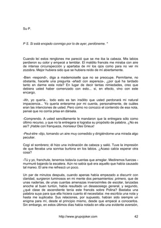 http://www.grupojoker.com 42
Su P.
P S. Si está enojado conmigo por lo de ayer, perdóneme. "
Cuando leí estos renglones me pareció que se me iba la cabeza. Mis labios
perdieron su color y empecé a temblar. El maldito francés me miraba con aire
de intensa circunspección y apartaba de mí los ojos como para no ver mi
zozobra. Mejor hubiera sido que se hubiera reído de mí abiertamente.
-Bien -respondí-, diga a mademoiselle que no se preocupe. Permítame, no
obstante, hacerle una pregunta -añadí con aspereza-, ¿por qué ha tardado
tanto en darme esta nota? En lugar de decir tantas nimiedades, creo que
debiera usted haber comenzado con esto... si, en efecto, vino con este
encargo.
-Ah, yo quería... todo esto es tan insólito que usted perdonará mi natural
impaciencia... Yo quería enterarme por mi cuenta, personalmente, de cuáles
eran las intenciones de usted. Pero como no conozco el contenido de esa nota,
pensé que no corría prisa en dársela.
-Comprendo. A usted sencillamente le mandaron que la entregara sólo como
último recurso, y que no la entregara si lograba su propósito de palabra. ¿No es
así? ¡Hable con franqueza, monsieur Des Grieux!
-Peut-étre -dijo, tomando un aire muy comedido y dirigiéndome una mirada algo
peculiar.
Cogí el sombrero; él hizo una inclinación de cabeza y salió. Tuve la impresión
de que llevaba una sonrisa burlona en los labios. ¿Acaso cabía esperar otra
cosa?
-Tú y yo, franchute, tenemos todavía cuentas que arreglar. Mediremos fuerzas -
murmuré bajando la escalera. Aún no sabía qué era aquello que había causado
tal mareo. El aire me refrescó un poco.
Un par de minutos después, cuando apenas había empezado a discurrir con
claridad, surgieron luminosos en mi mente dos pensamientos: primero, que de
unas naderías, de unas cuantas amenazas inverosímiles de escolar, lanzadas
anoche al buen tuntún, había resultado un desasosiego general, y segundo,
¿qué clase de ascendiente tenía este francés sobre Polina? Bastaba una
palabra suya para que ella hiciera cuanto él necesitaba: me escribía una nota y
hasta me suplicaba. Sus relaciones, por supuesto, habían sido siempre un
enigma para mí, desde el principio mismo, desde que empecé a conocerlos.
Sin embargo, en estos últimos días había notado en ella una evidente aversión,
 